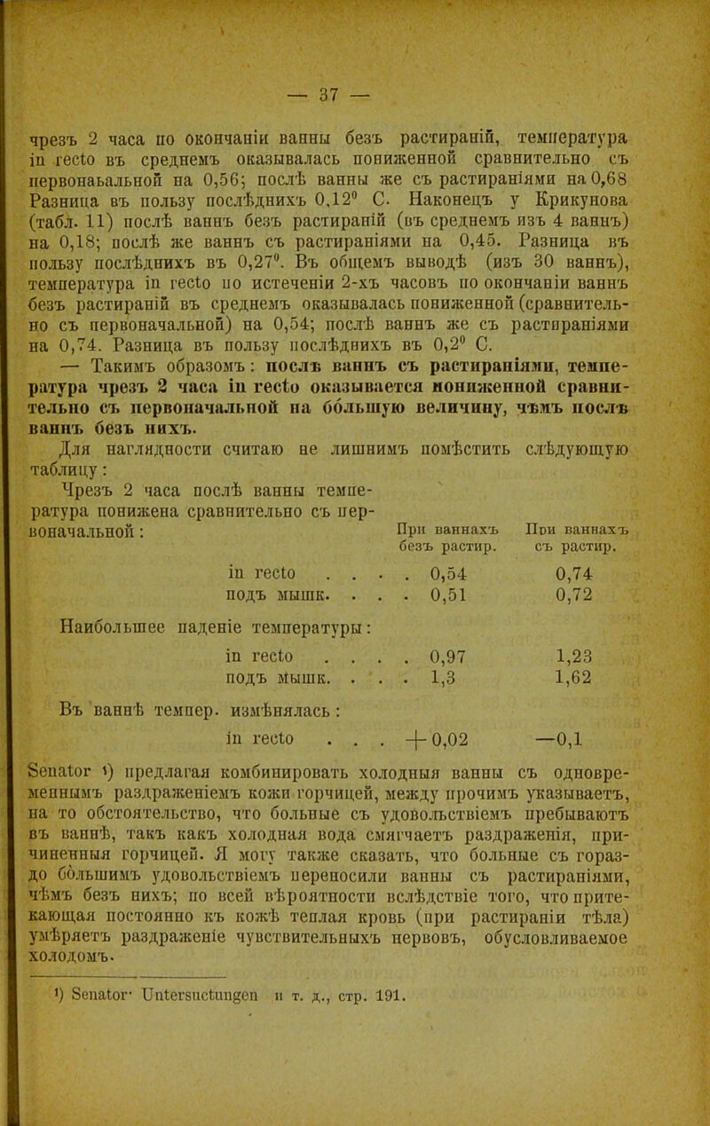 чрезъ 2 часа но окопчаши ванни безъ растираиш, температура ііі гесіо въ среднемъ оказывалась пониженной сравнительно съ первонаьальной на 0,56; послѣ ванны же съ растираніями на 0,68 Разница въ пользу послѣднихъ 0,12° С. Наконецъ у Крикунова (табл. 11) послѣ ваннъ безъ растираніп (въ среднемъ изъ 4 ваннъ) на 0,18; послѣ же ваннъ съ растираніями на 0,45. Разница въ пользу послѣднихъ въ 0,27°. Въ общемъ выводѣ (изъ 30 ваннъ), температура іп гесію по истеченіи 2-хъ часовъ по окончаніи ваннъ безъ растирапій въ среднемъ оказывалась пониженной (сравнитель- но съ первоначальной) на 0,54; послѣ ваннъ же съ растираніями на 0,74. Разница въ пользу послѣднихъ въ 0,2° С. — Такимъ образомъ: послѣ ваннъ съ растраміями. темпе- ратура чрезъ 2 часа ін гесіо оказывается пониженной сравни- тельно съ первоначальной па большую величину, чѣмъ поели ванпъ безъ них ь. Для наглядности считаю не лишнимъ помѣстить слѣдующую таблицу: Чрезъ 2 часа послѣ ванны темпе- ратура понижена сравнительно съ пер- воначальной : При ваннахъ При ваннахъ безъ растир. съ растир. іп гесіо .... 0,54 0,74 подъ мышк. . . . 0,51 0,72 Наибольшее паденіе температуры: іп гесіо .... 0,97 1,23 подъ Мышк. . '. . 1,3 1,62 Въ ваннѣ темпер, измѣнялась: іи гесіо . . . -(-0,02 —0,1 8енаіог 1) предлагая комбинировать холодныя ванны съ одновре- меннымъ раздраженіемъ кожи горчицей, между прочимъ указываетъ, на то обстоятельство, что больные съ удоволъствіемъ пребываютъ въ ваинѣ, такъ какъ холодная вода смягчаетъ раздраженія, при- чиненный горчицей. Я могу также сказать, что больные съ гораз- до ббльшимъ удовольствіемъ переносили ванны съ растираніями, чѣмъ безъ нихъ; по всей вѣроятности вслѣдствіе того, что прите- кающая постоянно къ кожѣ теплая кровь (при растираніи тѣла) умѣряетъ раздраженіе чувствительныхъ нервовъ, обусловливаемое холод омъ. !) Зепаіог ІМегзисіипдеп в т. д., стр. 191.