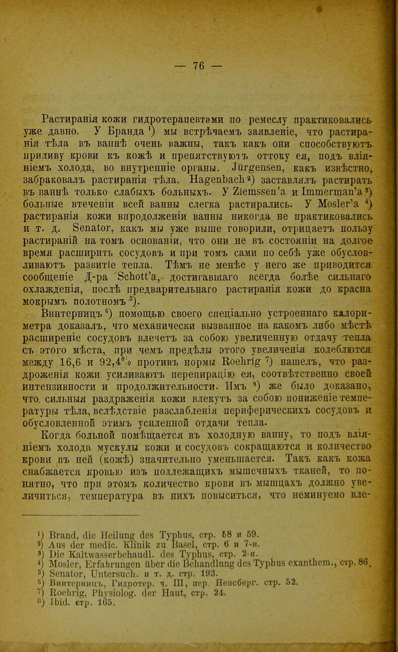Растиранія кожи гидротераиевтами по ремеслу практиковались уже давно. У Бранда ') мы встрѣчаемъ заявленіе, что растира- нія тѣла въ ваннѣ очень важны, такъ какъ они способствуютъ приливу крови къ кожѣ и препятствуютъ оттоку ея, подъ влія- ніемъ холода, во внутренніе органы. «Шг^епзеп, какъ извѣстно, забраковалъ растиранія тѣла. На^епЪасп«) заставлялъ растирать въ ваннѣ только слабыхъ больныхъ. У 2іега58еи'а и Іттегшап'а8) больные втеченіи всей ванны слегка растирались. У Мо§1ег'а *) растиранія кожи впродолженіи ванны никогда не практиковались и т. д. 8епаіог, какъ мы уже выше говорили, отрицаетъ пользу растираній на томъ основаніи, что они не въ состояніи на долгое время расширить сосудовъ и при томъ сами по себѣ уже обуслов- ливаютъ развитіе тепла. Тѣмъ не менѣе у него же приводится сообщеніе Д-ра 8сЬоМ'а, достигавшаго всегда болѣе сильнаго охлажденія, послѣ предварительпаго растиранія кожи до красна мокрымъ полотномъ 5). Винтерницъ6) помощью своего спеціально устроеннаго калори- метра доказалъ, что механически вызванное на какомъ либо мѣстѣ расширеніе сосудовъ влечетъ за собою увеличенную отдачу тепла съ этого мѣста, при чемъ предѣлы этого увеличенія колеблются между 16,6 и 92,4°'о противъ нормы Коеіігі^ 7) нашелъ, что раз- дроженія кожи усиливаютъ перепирацію ея, соотвѣтственно своей интензивности и продолжительпости. Имъ 8) же было доказано, что. сильный раздраженія кожи влекутъ за собою ііониженіе темпе- ратуры тѣла, вслѣдствіе разслабленія периферическихъ сосудовъ и обусловленной этимъ усиленной отдачи тепла. Когда больной помѣщается въ холодную ванну, то подъ влія- ніемъ холода мускулы кожи и сосудовъ сокращаются и количество крови въ ней (кожѣ) значительно уменьшается. Такъ какъ кожа снабжается кровью изъ подлежащихъ мышечпыхъ тканей, то по- нятно, что при этомъ количество крови въ мышцахъ должно уве- личиться, температура въ нихъ повыситься, что неминуемо вле- ') Вгапй, сііс Іісііипк Дез ТурЬиз, стр. 68 и 69. а) Аиз йег тесііс. Кііпік ги Вазеі, стр. 6 и 7-я. а) Біе КаИлѵаззегЬеЬаисІІ. сіез ТурЬиз, стр. 2-я. «) Мозіег, ЕгГаЬгипдсп йЬсг сііе Воііаікііппе <1ез ТурЬиз ехапіЬет., стр. 86. 8) 8епаіог, ІГпіегзисЬ. и т. д. стр. 193. °) Винтерницъ, Гидротер. ч. Ш, пер. Нснсберг. стр. 52. 7) Коепгід, РЬузіоІод. йег Наиі, стр. 24. «) ІЬіа. стр. 165.