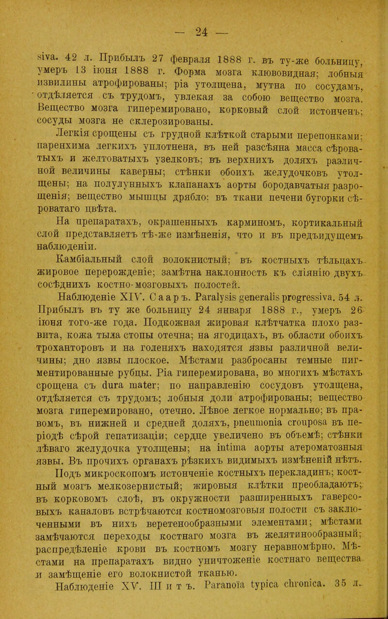 яѵа. 42 л. Прибылъ 27 февраля 1888 г. въ ту-же больницу, умеръ 13 іюня 1888 г. Форма мозга клювовидная; лобньщ извилины атрофированы; ріа утолщена, мутна по сосудамъ, -отдѣляется съ трудомъ, увлекая за собою вещество мозга! Вещество мозга гиперемировано, корковый слой истонченъ: сосуды мозга не склерозированы. Легкія срощены съ грудной клѣткой старыми перепонками: паренхима легкихъ уплотнена, въ ней разсѣяна масса сѣрова- тыхъ и желтоватыхъ узелковъ; въ верхнихъ доляхъ раз-лич- ной величины каверны; стѣнки обоихъ желудочковъ утол- щены; на полулунныхъ клапанахъ аорты бородавчатыя разро- щенія; вещество мышцы дрябло: въ ткани печени бугорки сѣ- роватаго цвѣта. На препаратахъ, окрашенныхъ карминомъ, кортикальный слой представляетъ тѣ-же измѣненія, что и въ предъидущемъ наблюденіи. Камбіальный слой волокнистый; въ костныхъ тѣльцахъ жировое перерожденіе; замѣтна наклонность къ сліянію двухъ сосѣднихъ костно-мозговыхъ полостей. Наблюденіе XIV. Сааръ. Рагаіузіз ёепегаііврго^гезвіѵа. 54 л. Прибылъ въ ту же больницу 24 января 1888 г., умеръ 26 іюня того-же года. Подкожная жировая клѣтчатка плохо раз- вита, кожа тыла стопы отечна; на ягодицахъ, въ области обоихъ троханторовъ и на голеняхъ находятся язвы различной вели- чины; дно язвы плоское. Мѣстами разбросаны темные пиг- ментированные рубцы. Ріа гиперемирована, во многихъ мѣстахъ срощена съ сіига таіег; по направленію сосудовъ утолщена, отдѣляется съ трудомъ; лобныя доли атрофированы; вещество мозга гиперемировано, отечно. Лѣвое легкое нормально; въ пра- вомъ, въ нижней и средней доляхъ, рпешнопіа сгопроза въ пе- ріодѣ сѣрой гепатизаціи; сердце увеличено въ объемѣ; стѣнки лѣваго желудочка утолщены; на іпііта аорты атероматозныя язвы. Въ прочихъ органахъ рѣзкихъ видимыхъ измѣненій нѣтъ. Подъ микроскопомъ истонченіе костныхъ перекладинъ; кост- ный мозгъ мелкозернистый; жировыя клѣтки преобладаютъ; въ корковомъ слоѣ, въ окружности разширенныхъ гаверсо- выхъ каналовъ встрѣчаются костномозговыя полости съ заклю- ченными въ нихъ веретенообразными элементами; мѣстами замѣчаются переходы костнаго мозга въ желятинообразный: распредѣленіе крови въ костномъ мозгу неравномѣрно. Мѣ- стами на препаратахъ видно уничтоженіе костнаго вещества и замѣщеніе его волокнистой тканью. Наблюденіе XV. Ш и т ъ. Рагапоіа ьуріса сЬтопіса. 35 л.