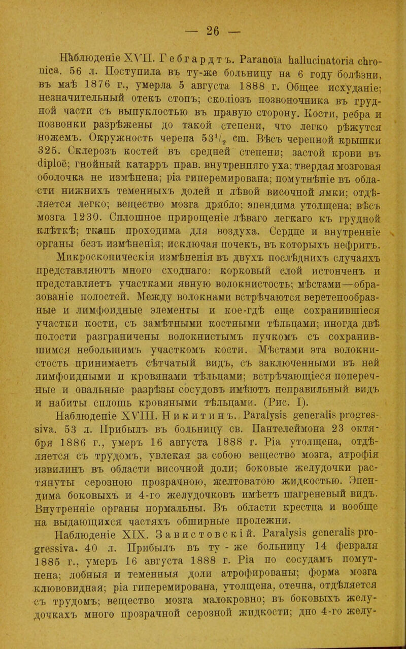 Наблюденіе ХУП. Гебгардтъ. Рагапоіа Ьаііисіпаіогіа сЬго- иіса. 56 л. Поступила въ ту-же больницу на 6 году болѣзни. въ маѣ 1876 г., умерла 5 августа 1888 г. Общее исхуданіе; незначительный отекъ стопъ; сколіозъ позвоночника въ груд- ной части съ выпуклостью въ правую сторону. Кости, ребра и позвонки разрѣжены до такой степени, что легко рѣжутся ножемъ. Окружность черепа 53Ѵ2 ст. Вѣсъ черепной крышки 325. Склерозъ костей въ средней степени; застой крови въ аіріоё; гнойный катарръ прав, внутренняго уха; твердая мозговая оболочка не измѣнена; ріа гиперемирована; помутнѣніе въ обла- сти нижнихъ теменныхъ долей и лѣвой височной ямки; отдѣ- ляется легко; вещество мозга дрябло; эпендима утолщена; вѣсъ мозга 1230. Сплошное прирощеніе лѣваго легкаго къ грудной клѣткѣ; ткань проходима для воздуха. Сердце и внутренніе органы безъ измѣненія; исключая почекъ, въ которыхъ нефритъ. Микроскопическія измѣненія въ двухъ послѣднихъ случаяхъ представляютъ много сходнаго: корковый слой истонченъ и представляетъ участками явную волокнистость; мѣстами—обра- зованіе полостей. Между волокнами встрѣчаются веретенообраз- ные и лимфоидные элементы и кое-гдѣ еще сохранившіеся участки кости, съ замѣтными костными тѣльцами; иногда двѣ полости разграничены волокнистымъ пучкомъ съ сохранив- шимся небольшимъ участкомъ кости. Мѣстами эта волокни- стость принимаетъ сѣтчатый видъ, съ заключенными въ ней лимфоидными и кровянами тѣльцами; встрѣчающіеся попереч- ные и овальные разрѣзы сосудовъ имѣютъ неправильный видъ и набиты сплошь кровяными тѣльцами. (Рис. I). Наблюденіе XVIII. Никитинъ. Рагаіузіз §епега1із рго§тез- зіѵа. 53 л. Прибылъ въ больницу св. Пантелеймона 23 октя- бря 1886 г., умеръ 16 августа 1888 г. Ріа утолщена, отде- ляется съ трудомъ, увлекая за собою вещество мозга, атрофія извилинъ въ области височной доли; боковые желудочки рас- тянуты серозною прозрачною, желтоватою жидкостью. Эпен- дима боковыхъ и 4-го желудочковъ имѣетъ шагреневый видъ. Внутренніе органы нормальны. Въ области крестца и вообще на выдающихся частяхъ обширные пролежни. Наблюдете XIX. Завистовскій. Рагаіузіз ^епегаШ рго- ^геззіѵа. 40 л. Прибылъ въ ту - же больницу 14 февраля ]885 г., умеръ 16 августа 1888 г. Ріа по сосудамъ помут- нена; лобныя и теменныя доли атрофированы; форма мозга клювовидная; ріа гиперемирована, утолщена, отечна, отдѣляется съ трудомъ; вещество мозга малокровно; въ боковыхъ желу- дочкахъ много прозрачной серозной жидкости; дно 4-го желу-