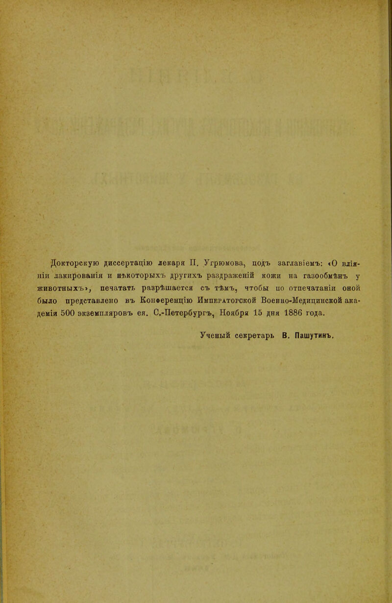 Докторскую диссертацію лекаря П. Угрюмова, подъ заглавіемъ: «О влія- ніи лакированія и някоторыхъ другихъ раздраженій кожи на газообмѣнъ у животныхъ>, печатать разрѣшается съ тѣмъ, чтобы по отпечатаніи оной было представлено въ КонФеренцію Императорской Военно-Медицинской ака- деиія 500 экземпляровъ ея. С.-Петербургъ, Ноября 15 дня 1886 года. Ученый секретарь В. Пашутинъ.