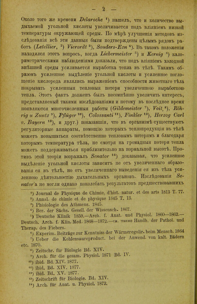 Около того же времени Веіагосііе *) нашелъ, что и количество вы- дыхаемой угольной кислоты увеличивается подъ вліяніемъ низкой температуры окружающей среды. По мѣрѣ улучшѳнія методовъ из- слѣдованія всѣ эти данныя были подтверждены цѣлымъ рядомъ ра- ботъ {ЬеіеШег, 2) Ѵіегогсіі 3), ЗоиЯегз-Ет 4). Въ такомъ положеніи находился этотъ вопросъ, когда ЫеЪегтеізіег 5) и Кетід 6) кало- риметрическими наблюденіями доказали, что подъ вліяніемъ холодной внѣшней среды усиливается выработка тепла въ тѣлѣ. Такимъ об- разомъ усиленное выдѣленіе угольной кислоты и усиленное погло- щеиіе кислорода являлись выраженіемъ способности животнаго тѣла покрывать усиленныя тепловыя потери увеличенною выработкою тепла. Этотъ фактъ долженъ былъ несомнѣнно увеличить интересъ, представляемый такими изслѣдованіями и потому въ послѣднее время появляются многочисленный работы (СгіЫетеізіег п), ѴоіЬі 8), Вок- гід и Випіз 9), 1?{1йдег 10), Соіоззапіі ШпЫег 12), Негяод Сагі ѵ. ѣауегп 13), и друг.) показавшія, что въ организмѣ существуютъ регуляторные аппараты, помощію которыхъ теплопродукція въ тѣлѣ можетъ повышаться соотвѣтственно тепловымъ потерямъ и благодаря которымъ температура тѣла, не смотря на громадныя потери тепла можетъ поддерживаться приблизительно на нормальной высотѣ. Про- тивъ этой теоріи возражалъ Зепаіог 14) доказывая, что усиленное выдѣленіе угольной кислоты зависитъ не отъ увеличеннаго образо- ванія ея въ тѣлѣ, но отъ увеличеннаго выведенія ея изъ тѣла уси- ленною дѣятельностію дыхательныхъ органовъ. Изслѣдованія 8е- паіог\ не могли однако поколебать результатовъ предшествовавпшхъ *) .Іоигпаі сіе РЬузідие йе СЫшіе, й'ЫзЪ. паіиг. еі аез агіз 1813 Т. 77. 2) Аппаі. йе сЬітіе еі йе рЬувідие 1845 Т. 13. 3) РЬізіоІодіе йез АіЬтепз. 1845. *) Вег. <1ег ЗасЬз. Ѳезеіі. йег ШззепзсЬ. 1867. 5) БеиІзсЬе Кііпік 1859.—АгсЬ. і. Аші. ипй РЬузіоІ. 1860—1862.— БеиІзсЬ. АгсЬ. і. Кііп. Меа. 1868-1872.-см. также НапйЬ. йег Ра«ю1. шні ТЬегар. (Зез ГіеЬегз. 6) Ехрегіш. Веііга§е гиг Кеппіпізз дег Шгтеге§и1іг. Ьеіт МепзсЬ. 1864 7) ІІеЪег йіе КоЫепзаигергоаисІ. Ъеі йег Атѵепй. ѵоп каК. Вайегп еіс. 1870. 8) 2еіізсЬг. йг Віо1о§іе Вй. XIV. 9) АгсЬ. Йіг йіе везат. РЬузіоІ. 1871 Ва. IV. <°) іыа. ва. хіѵ. 1877. ») іыа. ва. хіѵ. Ш7. ) іЪій. Вй. XV. 1877. 13) 2еНзсЬгШ Шг Віо1о§іе. Вй. XIV. •*) АгсЬ. іііг Апаі. и. РЬузіоІ. 1872.