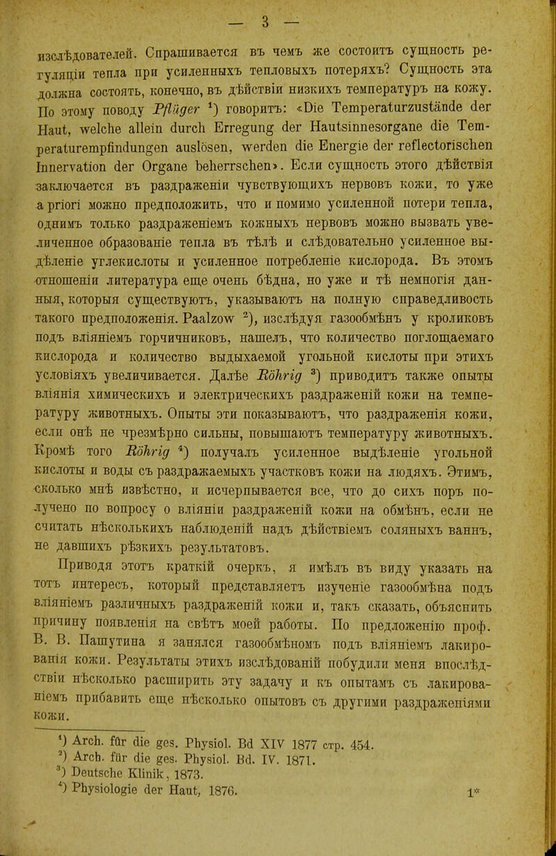 изслѣдователей. Спрашивается въ чемъ же состоять сущность ре- гулящи тепла при усилепныхъ тепловыхъ потеряхъ? Сущность эта должна состоять, конечно, въ дѣйствіи низкихъ температуръ на кожу. По этому поводу Р/Ійдег *) говоритъ: «Біе Тешрегаіиггизіаікіе (іег Наиі, чѵеіспе аііеіп (Іигсіі Егге§ип§ (іег Наиізіппезог^апе гііе Тет- регаіигетрппоіип^еп аизібзеп, \ѵегс1еп сііе Епег§іе (Іег геПесІогізспеп Іппегѵаііоп (іег Ог§апе ЪепеггзсЪеп». Если сущность этого дѣйствія заключается въ раздраженіи чувствующихъ нервовъ коней, то уже а ргіогі можно предположить, что и помимо усиленной потери тепла, однимъ только раздраженіемъ кожныхъ нервовъ можно вызвать уве- личенное образованіе тепла въ тѣлѣ и слѣдовательно усиленное вы- дѣленіе углекислоты и усиленное потребленіе кислорода. Въ этомъ отношеніи литература еще очень бѣдна, но уже и тѣ немногія дан- ныя, которыя существуютъ, указываютъ на полную справедливость такого предположенія. Рааіголѵ 2), изслѣдуя газообмѣнъ у кроликовъ подъ вліяніемъ горчичниковъ, нашелъ, что количество поглощаемаго кислорода и количество выдыхаемой угольной кислоты при этихъ условіяхъ увеличивается. Далѣе Еокгід 3) приводить также опыты вліянія химическихъ и электрическихъ раздраженій кожи на темпе- ратуру животныхъ. Опыты эти показываютъ, что раздраженія кожи, если онѣ не чрезмѣрно сильны, повышаютъ температуру животныхъ. Кромѣ того Еокгід 4) получалъ усиленное выдѣленіе угольной кислоты и воды съ раздражаемыхъ участковъ кожи на людяхъ. Этимъ, сколько мнѣ извѣстно, и исчерпывается все, что до сихъ поръ по- лучено по вопросу о вліяніи раздраженій кожи на обмѣнъ, если не считать нѣсколькихъ наблюденій надъ дѣйствіемъ соляныхъ ваннъ, не давшихъ рѣзкихъ результатовъ. Приводя этотъ краткій очеркъ, я имѣлъ въ виду указать на тотъ интересъ, который представляетъ изученіе газообмѣна подъ вліяніемъ различныхъ раздраженій кожи и, такъ сказать, объяснить причину появленія на свѣтъ моей работы. По предложенію проф. В. В. Пашутина я занялся газообмѣномъ подъ вліяніемъ лакиро- вана кожи. Результаты этихъ изслѣдованій побудили меня впослѣд- ствіи нѣсколько расширить эту задачу и къ опытамъ съ лакирова- ніемъ прибавить еще нѣсколыш опытовъ съ другими раздражепіями кожи. *) АгсЬ. ійѵ йіе §ез. РЬузіоІ. Всі XIV 1877 стр. 454. 2) АгсЬ. ійг Аіе §ез. РЬузіоІ. Ш. IV. 1871. 3) Беиізсііе КИпік, 1873. *) РЬузіоІодіе йег Щи*, 1876. 1*