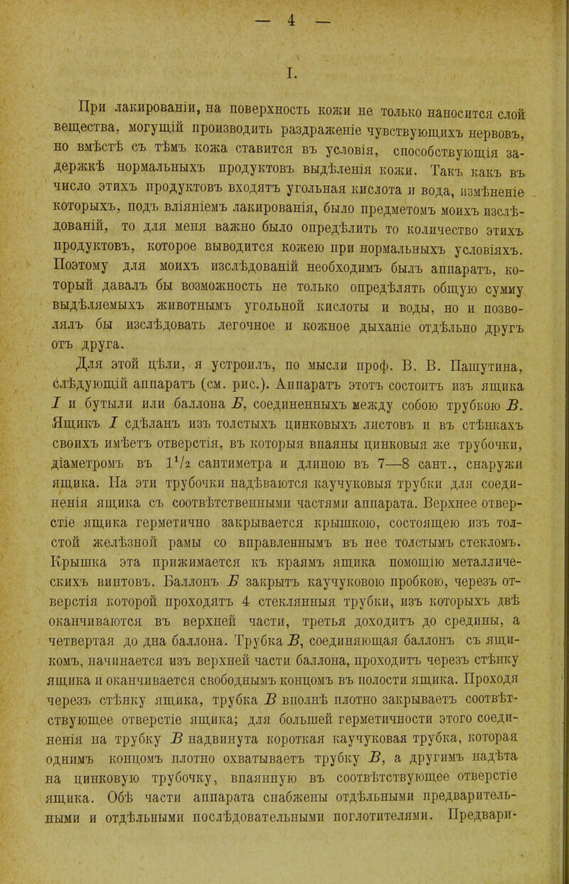 І. При лакированы, на поверхность кожи не только наносится слой вещества, могущій производить раздраженіе чувствующихъ нервовъ, но вмѣстѣ съ тѣмъ кожа ставится въ условія, способствующія за- держкѣ нормальныхъ продуктовъ выдѣленія кожи. Такъ какъ въ число этихъ продуктовъ входятъ угольная кислота и вода, измѣненіе которыхъ, подъ вліяніемъ лакированія, было предметомъ моихъ изслѣ- дованій, то для меня ваяшо было опредѣлить то количество этихъ продуктовъ, которое выводится кожею при нормальныхъ условіяхъ. Поэтому для моихъ изслѣдованій необходимъ былъ аппаратъ, ко- торый давалъ бы возможность не только опредѣлять общую сумму выдѣляемыхъ животнымъ угольной кислоты и воды, но и позво- лялъ бы изслѣдовать легочное и кожное дыханіе отдѣльно другъ отъ друга. Для этой цѣли, я устроилъ, по мысли проф. В. В. Пашутина, слѣдующій аппаратъ (см. рис.). Аппаратъ этотъ состоитъ изъ ящика I и бутыли или баллона Б, соединенныхъ между собою трубкою В. Ящикъ I сдѣланъ изъ толстыхъ цинковыхъ листовъ и въ стѣнкахъ своихъ имѣетъ отверстія, въ которыя впаяны цинковыя же трубочки, діаметромъ въ іѴг сантиметра и длиною въ 7—8 сант., снаруяш ящика. На эти трубочки надѣваются каучуковый трубки для соеди- ненія ящика съ соотвѣтственными частями аппарата. Верхнее отвер- стіе ящика герметично закрывается крышкою, состоящею изъ тол- стой желѣзной рамы со вправленнымъ въ нее толстымъ стекломъ. Крышка эта прижимается къ краямъ ящика помощію металличе- скихъ винтовъ. Баллонъ Б закрыть каучукового пробкою, черезъ от- верстія которой проходятъ 4 стеклянный трубки, изъ которыхъ двѣ оканчиваются въ верхней части, третья доходить до средины, а четвертая до дна баллона. Трубка Б, соединяющая баллонъ съ ящи- комъ, начинается изъ верхней части баллона, проходитъ черезъ стѣнку ящика и оканчивается свободнымъ концомъ въ полости ящика. Проходя черезъ стѣнку ящика, трубка В вполнѣ плотно закрываетъ соотвѣт- ствующее отверстіе ящика; для большей герметичности этого соеди- ненія па трубку В надвинута короткая каучуковая трубка, которая однимъ концомъ плотно охватываетъ трубку В, а другимъ надѣта на цинковую трубочку, впаянную въ соотвѣтствующее отверстіе ящика. Обѣ части аппарата снабжены отдѣльными предваритель- ными и отдѣльными послѣдовательпыми поглотителями. Предвари-