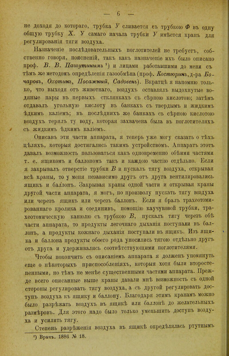 не доходя до котораго, трубка У сливается съ трубкою Ф въ одну общую трубку X. У самаго начала трубки У имѣется кранъ для регулированія тяги воздуха. Назначеніе послѣдовательныхъ поглотителей не требуетъ, соб- ственно говоря, поясненій, такъ какъ назначеніе ихъ было описано проф. В. В. Пашутинымъ *) и лицами работавшими до меня съ тѣмъ жеметодомъ опредѣленія газообмѣна (проф. Костюринъ,^-^ Бо- чаровъ, Охотинъ, Посажный, Садовенъ). Вкратцѣ я напомню толь- ко, что выходя отъ животнаго, воздухъ оставлялъ выдохнутые во- дяные пары въ первыхъ стклянкахъ съ сѣрною кислотою; затѣмъ отдавалъ угольную кислоту въ банкахъ съ твердымъ и жидкимъ ѣдкимъ каліемъ; въ послѣднихъ же банкахъ съ сѣрною кислотою воздухъ терялъ ту воду, которая захвачена была въ поглотителяхъ / съ жидкимъ ѣдкимъ каліемъ. Описавъ эти части аппарата, я теперь уже могу сказать о тѣхъ цѣляхъ, которыя достигались такимъ устройствомъ. Аппарата этотъ давалъ возможность пользоваться какъ одновременно обѣими частями т. е. ящикомъ и баллономъ такъ и каждою частію отдѣльно. Если я закрывалъ отверстіе трубки В и пускалъ тягу воздуха, открывая всѣ краны, то у меня независимо другъ отъ друга вентилировались ящикъ и бал'лонъ. Закрывая краны одной части и открывая краны другой части аппарата, я могъ, по произволу пускать тягу воздуха или черезъ ящикъ или черезъ баллонъ. Если я бралъ трахеотоми- рованнаго кролика и соединивъ, помощію каучуковой трубки, тра- хеотомическую канюлю съ трубкою В, пускалъ тягу черезъ обѣ части аппарата, то продукты легочнаго дыханія поступали въ бал- лонъ, а продукты кожнаго дыханія поступали въ ящикъ. Изъ ящи- ка и баллона продукты обоего рода уносились тягою отдѣльно другъ отъ друга и удерживались соотвѣтствующими поглотителями. Чтобы покончить съ описаніемъ аппарата я долженъ упомянуть еще о нѣкоторыхъ приспособленіяхъ, которыя хотя были второсте- пенными, но тѣмъ не менѣе существенными частями аппарата. Преж- де всего описанные выше краны давали мнѣ возможность съ одной стороны регулировать тягу воздуха, а съ другой регулировать дос- тупъ воздуха къ ящику и баллону. Благодаря этимъ кранамъ можно было разрѣжать воздухъ въ ящикѣ или баллонѣ до желательныхъ размѣровъ. Для этого надо было только уменьшить доступъ возду- ха и усилить тягу. Степень разрѣженія воздуха въ ящикѣ определялась ртутнымъ *) Врач-ь. 1886 № 18.