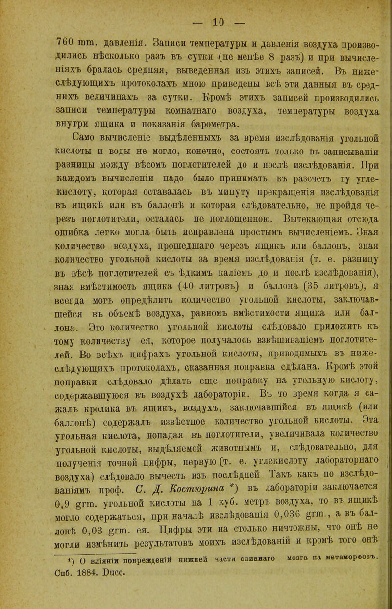 760 тт. давленія. Записи температуры и давленія воздуха произво- дились нѣсколько разъ въ сутки (не менѣе 8 разъ') и при вычисле- ніяхъ бралась средняя, выведенная изъ этихъ записей. Въ ниже- слѣдующихъ протоколахъ мною приведены всѣ эти данныя въ сред- нихъ величинахъ за сутки. Кромѣ этихъ записей производились записи температуры комнатнаго воздуха, температуры воздуха внутри ящика и показанія барометра. Само вычисленіе выдѣленныхъ за время изслѣдованія угольной кислоты и воды не могло, конечно, состоять только въ записываніи разницы мэжду вѣсомъ поглотителей до и послѣ изслѣдованія. При каждомъ вычислены надо было принимать въ разсчетъ ту угле- кислоту, которая оставалась въ минуту прекращенія изслѣдованія въ ящикѣ или въ баллонѣ и которая слѣдовательно, не пройдя че- резъ поглотители, осталась не поглощенною. Вытекающая отсюда ошибка легко могла быть исправлена простымъ вычисленіемъ. Зная количество воздуха, прошедшаго черезъ ящикъ или баллонъ, зная количество угольной кислоты за время изслѣдованія (т. е. разницу въ вѣсѣ поглотителей съ ѣдкимъ каліемъ до и послѣ изслѣдованія), зная вмѣстимость ящика (40 литровъ) и баллона (35 литровъ), я всегда могъ опредѣлить количество угольной кислоты, заключав- шейся въ объемѣ воздуха, равномъ вмѣстимости ящика или бал- лона. Это количество угольной кислоты слѣдовало приложить къ тому количеству ея, которое получалось взвѣшиваніемъ поглотите- лей. Во всѣхъ цифрахъ угольной кислоты, приводимыхъ въ ниже- слѣдующихъ протоколахъ, сказанная поправка сдѣлана. Кромѣ этой поправки слѣдовало дѣлать еще поправку на угольную кислоту, содержавшуюся въ воздухѣ лабораторіи. Въ то время когда я са- жалъ кролика въ ящикъ, воздухъ, заключавшейся въ ящикѣ (или баллонѣ) содержалъ извѣстное количество угольной кислоты. Эта угольная кислота, попадая въ поглотители, увеличивала количество угольной кислоты, выдѣляемой животнымъ и, слѣдовательно, для полученія точной цифры, первую (т. е. углекислоту лабораторнаго воздуха) слѣдовало вычесть изъ послѣдней Такъ какъ по изслѣдо- ваніямъ проф. С. Д. Еостюрина *) въ лабораторіи заключается 0,9 §гт. угольной кислоты на 1 куб. метръ воздуха, то въ ящикѣ могло содержаться, при началѣ изслѣдованія 0,036 §гт., а въ бал- лонѣ 0,03 §гт. ея. Цифры эти на столько ничтожны, что онѣ не могли измѣнить результатовъ моихъ изслѣдованій и кромѣ того онѣ ') О вдіяніи поврежден.й нижней частя спиннаго мозга на метаморфозъ. Спб. 1884. Басе