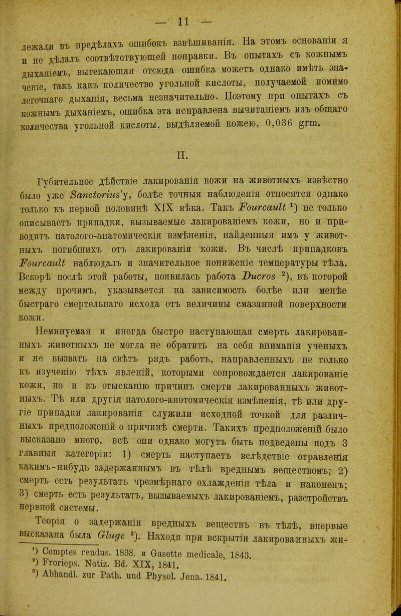— и — лежали въ предѣлахъ ошибокъ взвѣшиванія. На этомъ основаніи я и не дѣлалъ соотвѣтствующей поправки. Въ опытахъ съ кожнымъ дыханіемъ, вытекающая отсюда ошибка можетъ однако имѣть зна- ченіе, такъ какъ количество угольной кислоты, получаемой помимо легочнаго дыханія, весьма незначительно. Поэтому при опытахъ съ кожнымъ дыханіемъ, ошибка эта исправлена вычитаніемъ изъ общаго количества угольной кислоты, выдѣляемой кожею, 0,036 §гт. П. Губительное дѣйствіе лакированія кожи на животныхъ извѣстно было уже 8апсіогіиз'у, болѣе точныя наблюденія относятся однако только къ первой половинѣ XIX вѣка. Такъ Роигсаиіі 1) не только описываетъ припадки, вызываемые лакированіемъ кожи, но и при- водитъ патолого-анатомическія измѣненія, найденныя имъ у живот- ныхъ погибшихъ отъ лакированія кожи. Въ числѣ припадковъ РоигсаиЧ наблюдалъ и значительное пониженіе температуры тѣла. Вскорѣ послѣ этой работы, появилась работа ІІисгоз 2), въ которой между прочимъ, указывается на зависимость болѣе или менѣе быстраго смертельнаго исхода отъ величины смазанной поверхности кожи. Неминуемая и иногда быстро наступающая смерть лакирован- ныхъ животныхъ не могла не обратить на себя вниманія ученыхъ и не вызвать на свѣтъ рядъ работъ, направленныхъ не только къ изученію тѣхъ явленій, которыми сопровождается лакированіе кожи, но и къ отысканію причинъ смерти лакированныхъ живот- ныхъ. Тѣ или другія патолого-анотомическія измѣненія, тѣ или дру- гіе припадки лакированія служили исходной точкой для различ- ныхъ предположеній о причинѣ смерти. Такихъ предположены было высказано много, всѣ они однако могутъ быть подведены подъ 3 главныя категоріи: 1) смерть наступаетъ вслѣдствіе отравленія какимъ-нибудь задержаннымъ въ тѣлѣ вреднымъ веществомъ; 2) смерть есть результатъ чрезмѣрнаго охлажденія тѣла и наконецъ; 3) смерть есть результатъ, вызываемыхъ лакированіемъ, разстройствъ нервной системы. Теорія о задержаніи вредныхъ веществъ въ тѣлѣ, впервые высказана была Оіиде 3). Находя при вскрытіи лакированныхъ жи- ') Сотріез гешіиз. 1838. и ОазеМе тейісаіе, 1843 а) Ггогіерз. N0112. Ш. XIX, 1841. 3) АЪЪапйІ. гиг РаіЬ. шіа* РЬузоІ. ^па. 1841.