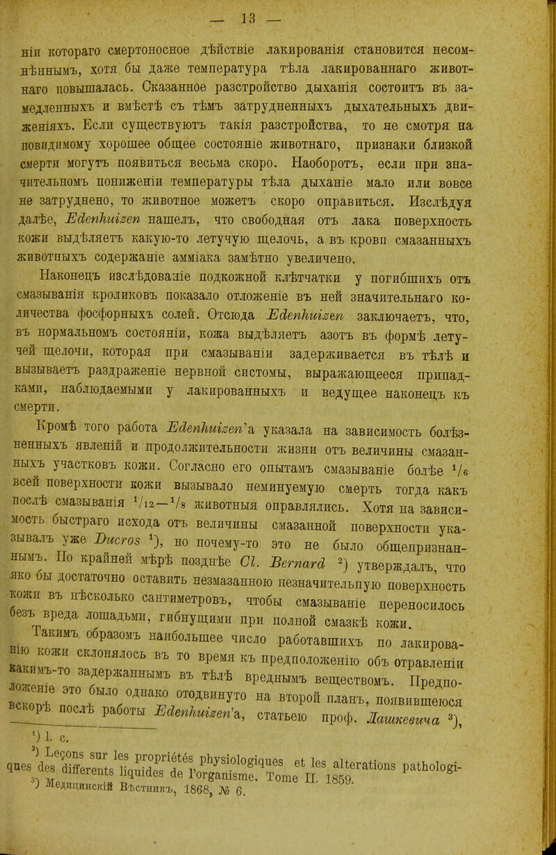 ніи котораго смертоносное дѣйствіе лакированія становится несом- лѣннымъ, хотя бы даже температура тѣла лакированнаго живот- наго повышалась. Сказанное разстройство дыханія состоитъ въ за- медленныхъ и вмѣстѣ съ тѣмъ затрудненныхъ дыхательныхъ дви- женіяхъ. Если существуютъ такія разстройства, то не смотря на повпдпмому хорошее общее состояніе животнаго, признаки близкой смерти могутъ появиться весьма скоро. Наоборотъ, если при зна- чятельномъ пониженіи температуры тѣла дыханіе мало или вовсе не затруднено, то животное можетъ скоро оправиться. Изслѣдуя далѣе, Ейепкиігеп нашелъ, что свободная отъ лака поверхность кожи выдѣляетъ какую-то летучую щелочь, а въ крови смазанныхъ животныхъ содержаніе амміака замѣтно увеличено. Наконецъ изслѣдованіе подкожной клѣтчатки у погибшихъ отъ смазыванія кроликовъ показало отложеніе въ ней значительная ко- личества фосфорныхъ солей. Отсюда Ейегікиігъп заключаетъ, что, въ нормальномъ состояніи, кожа выдѣляетъ азотъ въ формѣ лету- чей щелочи, которая при смазываніи задерживается въ тѣлѣ и вызываетъ раздраженіе нервной систомы, выражающееся припад- ками, наблюдаемыми у лакированныхъ и ведущее наконецъ къ смерти. Кромѣ того работа Ейепкиіізепь указала на зависимость болѣз- ненныхъ явленій и продолжительности жизни отъ величины смазан- ныхъ участковъ кожи. Согласно его опытамъ смазываніе болѣе Ѵе всей поверхности кожи вызывало неминуемую смерть тогда какъ послѣ смазыванія Ѵіг-Ѵв животныя оправлялись. Хотя на зависи- мость быстраго исхода отъ величины смазанной поверхности ука- зывалъ уже Вистов *), но почему-то это не было общепризнан- нымъ. По крайней мѣрѣ позднѣе СІ. Вегпагй 2) утверждал,, что яко оы достаточно оставить незмазанною незначительную поверхность кожи въ нѣсколько сантиметровъ, чтобы смазываніе переносилось безъ вреда лошадьми, гибнущими при полной смазкѣ кожи Іакимъ образомъ наибольшее число работавшихъ по лакирова- ний СКЖШЯЛ0СЬ въ то вРемя къ предположение объ отравленіи какймъ-То задержаннымъ въ тѣлѣ вреднымъ веществомъ. Предпо- овѣп? Ш0/ДНа^0Т0ДВИНУТ0 на планъ, появившеюся ««орѣ^омѣ работы_^ы^'а, статьею проф. Лашпееииа °), ') 1. с. дпез\ЬвТ4« еЬ 168 а1^га«оп8 раіпоЮ&і- зі Мр„Г •« ^ йе І0г8апі5те. Тоте II. 1859. ) Медицинскій Вѣстникъ, 1868, № 6.