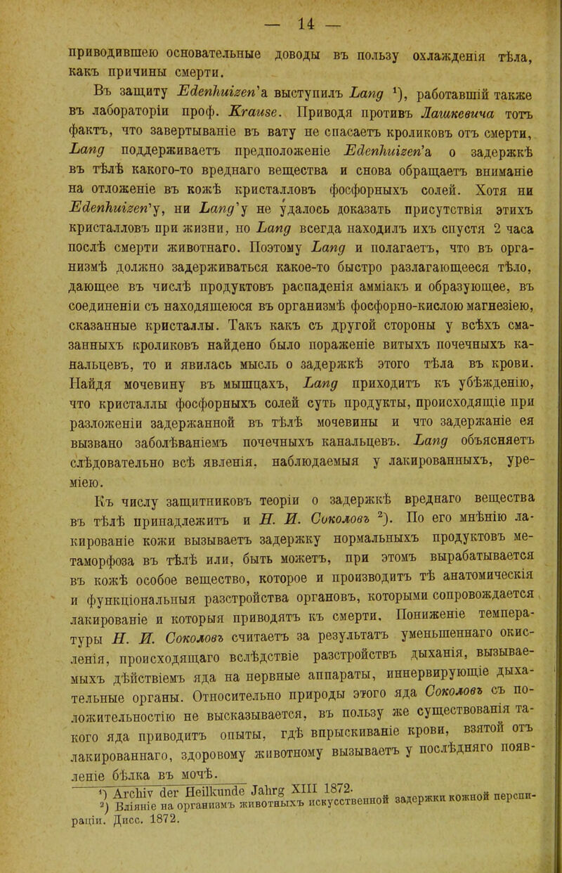 приводившею основательные доводы въ пользу охлажденія тѣла, какъ причины смерти. Въ защиту Ейепішізеп'а выступилъ Ьапд *), работавшій также въ лабораторіи проф. Ктаизе. Приводя противъ Лашкевича тотъ фактъ, что завертываніе въ вату не спасаетъ кроликовъ отъ смерти, Ьапд поддерживаетъ предположеніе Ейепкиігегіа, о задержкѣ въ тѣлѣ какого-то вреднаго вещества и снова обращаете вниманіе на отложеніе въ кожѣ кристалловъ фосфорныхъ солей. Хотя ни Ейепкшгеп'у, ни Ьапд'у не удалось доказать присутствія этихъ кристалловъ при жизни, но Ьапд всегда находилъ ихъ спустя 2 часа послѣ смерти животнаго. Поэтому Ьапд и полагаетъ, что въ орга- низмѣ должно задерживаться какое-то быстро разлагающееся тѣло, дающее въ числѣ продуктовъ распаденія амміакъ и образующее, въ соединеніи съ находящеюся въ организмѣ фосфорно-кислою магнезіею, сказанные кристаллы. Такъ какъ съ другой стороны у всѣхъ сма- занныхъ кроликовъ найдено было пораженіе витыхъ почечныхъ ка- яальцевъ, то и явилась мысль о задержкѣ этого тѣла въ крови. Найдя мочевину въ мыпщахъ, Ьапд приходитъ къ убѣжденію, что кристаллы фосфорныхъ солей суть продукты, происходящіе при разложеніи задержанной въ тѣлѣ мочевины и что задержаніе ея вызвано заболѣваніемъ почечныхъ канальцевъ. Ьапд объясняете слѣдовательно всѣ явленія, наблюдаемыя у лакированныхъ, уре- міею. Къ числу защитниковъ теоріи о задержкѣ вреднаго вещества въ тѣлѣ принадлежите и Н. И. Сиколовъ 2). По его мнѣнію ла- кированіе кожи вызываете задержку нормальныхъ продуктовъ ме- таморфоза въ тѣлѣ или, быть можетъ, при этомъ вырабатывается въ кожѣ особое вещество, которое и производите тѣ анатомическія и функціональныя разстройства органовъ, которыми сопровождается лакированіе и который приводите къ смерти, Пониженіе темпера- туры Н. И. Соколовъ считаете за результата уменьшенная окис- ленія, происходящаго вслѣдствіе разстройствъ дыханія, вызывае- мыхъ дѣйствіемъ яда на нервные аппараты, иннервирующіе дыха- тельные органы. Относительно природы этого яда Соколовъ съ по- ложительности не высказывается, въ пользу же существовашя та- кого яда приводите опыты, гдѣ впрыскиваніе крови, взятой отъ лакированнаго, здоровому животному вызываете у послѣдняго появ- леніе бѣлка въ мочѣ. -^АгсЬіѵ йег НеііЪшІе ™іг§ ™ задержкИ кожной перспи- 2) Вліяніе на организмъ животныхъ искусственной <><»л^ раціи. Дисс. 1872.