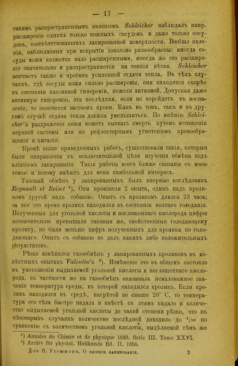 такимъ распространеннымъ явленіемъ. ВсЫеісЬег наблюдалъ напр. расширеніе однихъ только кожныхъ сосудовъ и даже только сосу- довъ, соотвѣтствовавшихъ лакированной поверхности. Вообще явле- нія, наблюдаемый при вскрытіи довольно разнообразны: иногда со- суды кожи являются мало расширенными, иногда нее это расшире- ніе значительно и распространяется на тонкія вѣтви. ЗсМеіскег возстаетъ также и противъ усиленной отдачи тепла. Въ тѣхъ слу- чаяхъ, гдѣ сосуды кожи сильно расширены, они находятся скорѣе въ состояніи пассивной гипереміи, нежели активной. Допуская даже активную гиперемію, эта послѣдняя, если не перейдетъ въ воспа- леніе, то окончится застоемъ крови. Какъ въ томъ, такъ и въ дру- гвмъ случаѣ отдача тепла должна уменьшиться. По мнѣнію ЗсМеі- сЫг'а, раздраженіе кожи можетъ вызвать смерть путемъ истощенія нервной системы или же рефлекторнымъ угнетеніемъ кровообра- щенія и питанія. Кромѣ выше приведенныхъ работъ, существовали такія, которыя были направлены къ исключительной цѣли изученія обмѣна подъ вліяиіемъ лакированія. Такія работы всего ближе связаны съ моею темою и потому имѣютъ для меня наиболыпій интересъ. Газовый обмѣнъ у лакированныхъ былъ впервые изслѣдованъ Ведпаиіі еі Вегзеі Они произвели 2 опыта, одинъ надъ кроли- комъ другой надъ собакою. Опытъ съ кроликомъ длился 23 часа; за все это время кроликъ паходился въ состояніи полнаго голоданія. Полученныя для угольной кислоты и поглощеннаго кислорода цифры незначительно превышали таковыя же, свойственныя голодающему кролику, но были меньше цифръ полученныхъ для кролика не голо- дающаго. Опытъ съ собакою не далъ какихъ либо положительныхъ рЪзультатовъ. Рѣзко измѣнялся газообмѣнъ у лакированныхъ кроликовъ въ из- вѣстныхъ опытахъ Ѵаіепііп^а, 2). Измѣненіе это въ общемъ состояло въ уменыпеніп выдыхаемой угольной кислоты и поглощеннаго кисло- рода, въ частности же на газообмѣнъ оказывала немаловажное зна- ченіе температура среды, въ которой находился кроликъ. Если кро- ликъ находился въ средѣ, нагрѣтой не свыше 20° С, то темпера- тура его тѣла быстро падала и вмѣстѣ съ этимъ падало и количе- ство выдыхаемой угольной кислоты до такой степени рѣзко, что въ нѣкоторыхъ случаяхъ количество послѣдней доходило до V*» по сравпенію съ количествомъ угольной кислоты, выдѣляемой тѣмъ же ') Аппаіев йе СЫтіе е* йе рЬузідие 1849. 8егіе Ш. Тоте XXVI. 2) АгсЪіѵ Йіг рііузіоі. НеШшшІе Вй. II. 1858. Д-і'ъ П. Угрюмовъ. О вліяніи лакированія. 2