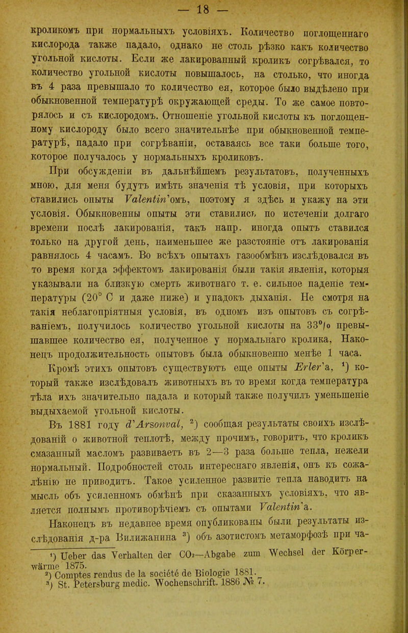 кроликомъ при нормальныхъ условіяхъ. Количество ноглощеннаго кислорода также падало, однако не столь рѣзко какъ количество угольной кислоты. Если же лакированный кроликъ согрѣвался, то количество угольной кислоты повышалось, на столько, что иногда въ 4 раза превышало то количество ея, которое было выдѣлено при обыкновенной температурѣ окружающей среды. То же самое повто- рялось и съ кислородомъ. Отношеніе угольной кислоты къ поглощен- ному кислороду было всего значительнѣе при обыкновенной темпе- ратурѣ, падало при согрѣваніи, оставаясь все таки больше того, которое получалось у нормальныхъ кроликовъ. При обсужденіи въ дальнѣйшемъ результатовъ, полученныхъ мною, для меня будутъ имѣть значенія тѣ условія, при которыхъ ставились опыты Ѵаіепігп^ожъ, поэтому я здѣсь и укажу на эти условія. Обыкновенны опыты эти ставились по истеченіи долгаго времени послѣ лакированія, такъ напр. иногда опытъ ставился только на другой день, наименьшее же разстояніе отъ лакированія равнялось 4 часамъ. Во всѣхъ опытахъ газообмѣнъ изслѣдовался въ то время когда эффектомъ лакированія были такія явленія, которыя указывали на близкую смерть животнаго т. е. сильное паденіе тем- пературы (20° С и даже ниже) и упадокъ дыханія. Не смотря на такія неблагопріятныя условія, въ одномъ изъ опытовъ съ согрѣ- ваніемъ, получилось количество угольной кислоты на 33°/о превы- шавшее количество ея, полученное у нормальнаго кролика, Нако- нецъ продолжительность опытовъ была обыкновенно менѣе 1 часа. Кромѣ этихъ опытовъ существуютъ еще опыты Егіегъ, *) ко- торый также изслѣдовалъ животныхъ въ то время когда температура тѣла ихъ значительно падала и который также получилъ уменыпеніе выдыхаемой угольной кислоты. Въ 1881 году (ГАг&опѵаІ, 2) сообщая результаты своихъ изслѣ- дованій о животной теплотѣ, между прочимъ, говорить, что кроликъ смазанный масломъ развиваетъ въ 2—3 раза больше тепла, нежели нормальный. Подробностей столь интереснаго явленія, онъ къ сожа- лѣнію не приводить. Такое усиленное развитіе тепла наводить на мысль объ усиленномъ обмѣнѣ при сказанныхъ условіяхъ, что яв- ляется полнымъ противорѣчіемъ съ опытами ѴаІепііп&. Наконецъ въ недавнее время опубликованы были результаты из- слѣдоваиія д-ра Вилижанииа 3) объ азотистомъ метаморфозѣ при ча- *) ИеЬег <1ав Ѵеіѣаііеп <1ег С02-АЬ§аЪе гит ЧѴесЬзеІ аег Кбгрег- ^ЗСотрѣез гепйиз йе 1а зосіёіё <1е Віо1о#іе 1881 . 3) 81. РеІегзЬигб теаіс. ѴѴосІіепзсІшй. 1886 № < •