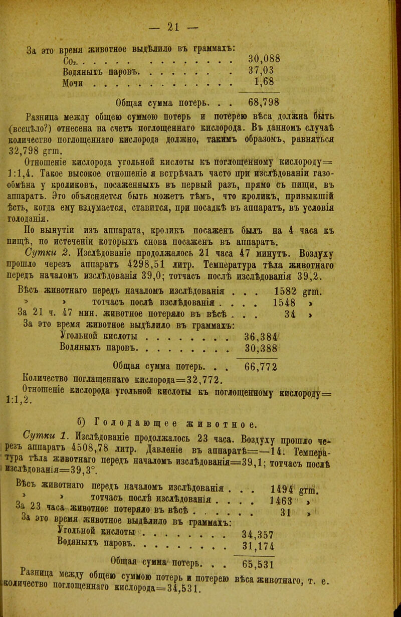 За это время животное выдѣлило въ граммаіъ: Со, 30,088 Водяныхъ паровъ 37,03 Мочи 1,68 Общая сумма потерь. . . 68,798 Разница между общею суммою потерь и потерею вѣса должна быть (всецѣло?) отнесена на счетъ поглощеннаго кислорода. Въ данномъ случаѣ количество поглощеннаго кислорода должно, такимъ образомъ, равняться 32,798 §гт. Отношеніе кислорода угольной кислоты къ поглощенному кислороду= 1:1,4. Такое высокое отношеніе я встрѣчалъ часто при изслѣдованіи газо- обмѣна у кроликовъ, посаженныхъ въ первый разъ, прямо съ пищи, въ аппаратъ. Это объясняется быть можетъ тѣмъ, что кроликъ, привыкшій ѣсть, когда ему вздумается, ставится, при посадкѣ въ аппаратъ, въ условія голоданія. По вынутіи изъ аппарата, кроликъ посаженъ былъ на 4 часа къ пищѣ, по истеченіи которыхъ снова посаженъ въ аппаратъ. Сутки 2. Изслѣдованіе продолжалось 21 часа 47 минутъ. Воздуху прошло черезъ аппаратъ 4298,51 литр. Температура тѣла животнаго передъ началомъ изслѣдованія 39,0; тотчасъ послѣ изслѣдованія 39,2. Вѣсъ животнаго передъ началомъ изслѣдованія . . . 1582 #гт. » > тотчасъ послѣ изслѣдованія .... 1548 » За 21 ч. 47 мин. животное потеряло въ вѣсѣ ... 34 > За это время животное выдѣлило въ граммаіъ: Угольной кислоты . 36,384 Водяныхъ паровъ 30,388 Общая сумма потерь. . . 66,772 Количество поглащеннаго кислорода=32,772. Отношеніе кислорода угольной кислоты къ поглощенному кислороду= б) Голодающее животное. Сутки 1. Изслѣдованіе продолжалось 23 часа. Воздуху прошло че- резъ аппаратъ 4508,78 литр. Давленіе въ аііііаріітѣ=-14. Темпера- 2л\дтнія=03Т9НазГо0 ПеРѲДЪ НаЧал0МЪ изслѣД°ванія=39,1; тотчасъ послѣ Вѣсъ животнаго передъ началомъ изслѣдованія . . . 1494 егт о*оо * тотчасъ послѣ изслѣдованія . . . .* 1463 »' за г 6 часа животное потеряло въ вѣсѣ 31 » За это время животное выдѣлило въ граммахъ: Угольной кислоты 34 357 Водяныхъ паровъ * 31174 Общая сумма потерь. . . 65,531 Разница между общею суммою потерь и потерею вѣса животнаго т р количество поглощеннаго кислорода=34,531. «ивотяаго, т. е.