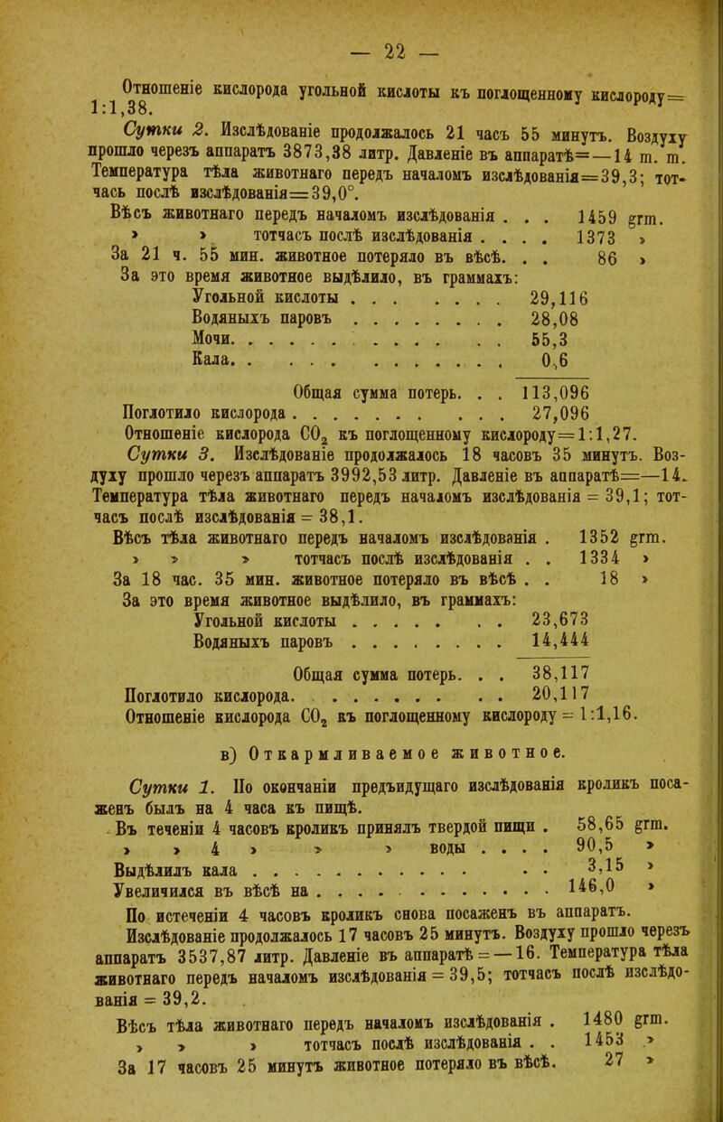 Отношеніе кислорода угольной кислоты къ поглощенному кислороду= 1:1,38. Сутки 2. Изсдѣдованіе продолжалось 21 часъ 55 минуть. Воздуху прошло черезъ аппаратъ 3873,38 литр. Давленіе въ аппаратѣ= —14 т. т. Температура тѣла животнаго передъ началомъ изслѣдованія=39,3; тот- чась послѣ изслѣдованія=39,0°. Вѣсъ животнаго передъ началомъ изслѣдованія . . . 1459 ^гт. > > тотчасъ послѣ изслѣдованія .... 1373 > За 21 ч. 55 мин. животное потеряло въ вѣсѣ. . . 86 > За это время животное выдѣлило, въ граммахъ: Угольной кислоты 29,116 Водяныхъ паровъ 28,08 Мочи 55,3 Кала . 0,6 Общая сумма потерь. . . 113,096 Поглотило кислорода 27,096 Отношеніе кислорода С02 къ поглощенному кислороду=1:1,27. Сутки 3. Изслѣдованіе продолжалось 18 часовъ 35 минуть. Воз- духу прошло черезъ аппаратъ 3992,53 литр. Давленіе въ аппаратѣ=—14. Температура тѣла животнаго передъ начаюмъ изслѣдованія = 39,1; тот- часъ послѣ изслѣдовавія = 38,1. Вѣсъ тѣла животнаго передъ началомъ изслѣдованія . 1352 %тт. > » > тотчасъ послѣ изслѣдованія . . 1334 > За 18 час. 35 мин. животное потеряло въ вѣсѣ . . 18 > За это время животное выдѣлило, въ граммахъ: Угольной кислоты 23,673 Водяныхъ паровъ 14,444 Общая сумма потерь. . . 38,117 Поглотило кислорода 20,117 Отношеніе кислорода С02 къ поглощенному кислороду = 1:1,16. в) Откармливаемое животное. Сутки 1. По окончаніи прѳдъидущаго изслѣдованія вроликъ поса- женъ былъ на 4 часа къ пищѣ. Въ теченіи 4 часовъ кроликъ принялъ твердой пищи . 58,65 §гт. > > 4 > > > воды .... 90,5 > Выдѣлилъ кала •• 3,15 > Увеличился въ вѣсѣ на .... . 146,0 > По истеченіи 4 часовъ кроликъ снова посаженъ въ аппаратъ. Изслѣдованіе продолжалось 17 часовъ 25 минуть. Воздуху прошло черезъ аппаратъ 3537,87 литр. Давленіе въ аппаратѣ = —16. Температура тѣла животнаго передъ началомъ изслѣдованія = 39,5; тотчасъ послѣ изслѣдо- ванія = 39,2. Вѣсъ тѣла животнаго передъ началомъ изслѣдованія . 1480 ^гш. у у > тотчасъ послѣ изслѣдованія . . 1453 > За 17 часовъ 25 минуть животное потеряло въ вѣсѣ. 27 >