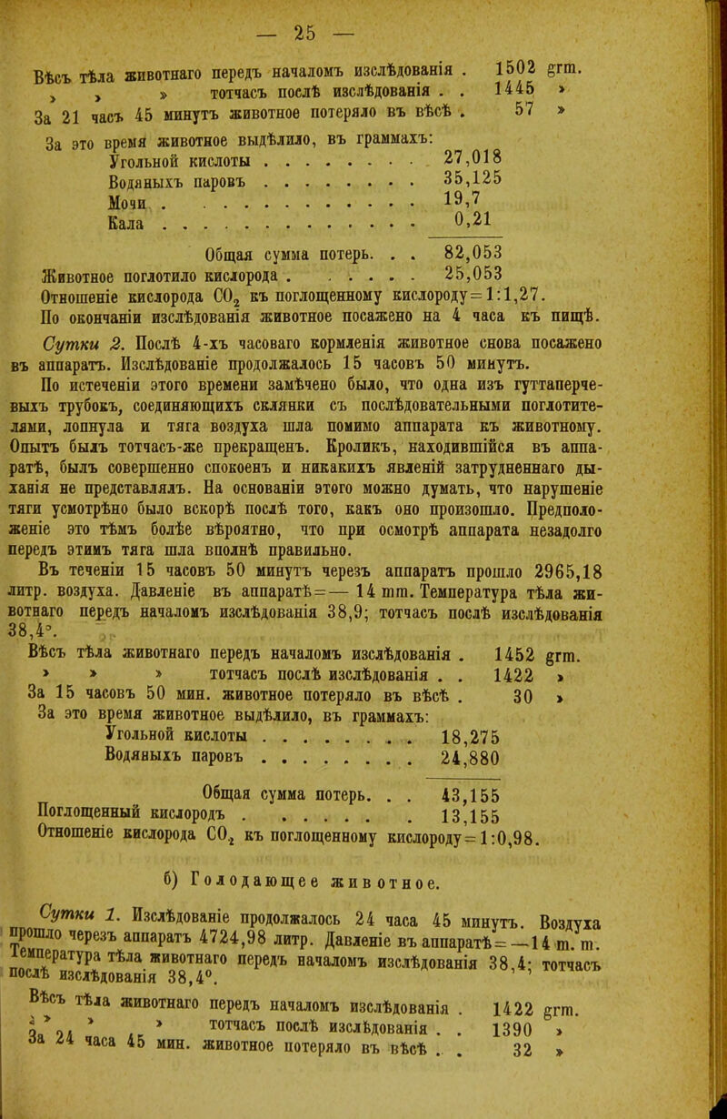 Вѣсъ тѣла животнаго передъ началомъ изслѣдованія . 1502 $тт. у у » тотчасъ послѣ изслѣдованія . . 1445 » За 21 часъ 45 минутъ животное потеряло въ вѣсѣ . 57 » За это время животное выдѣлило, въ граммахъ: Угольной кислоты 27,018 Водяныхъ паровъ 35,125 Мочи 19,7 Кала 0.^1 Общая сумма потерь. . . 82,053 Животное поглотило кислорода 25,053 Отношеніе кислорода С02 къ поглощенному кислороду= 1:1,27. По окончаніи изслѣдованія животное посажено на 4 часа къ пищѣ. Сутки 2. Послѣ 4-хъ часоваго кормленія животное снова посажено въ аппаратъ. Изслѣдованіе продолжалось 15 часовъ 50 минутъ. По истеченіи этого времени замѣчено было, что одна изъ гуттаперче - выхъ трубокъ, соединяющихъ склянки съ посдѣдовательными поглотите- лями, лопнула и тяга воздуха шла помимо аппарата къ животному. Опытъ былъ тотчасъ-же прекращенъ. Кроликъ, находившійся въ аппа- ратѣ, былъ совершенно спокоенъ и никакихъ явленій затрудненнаго ды- хания не представлялъ. На основаніи этого можно думать, что нарушеніе тяги усмотрѣно было вскорѣ посдѣ того, какъ оно произошло. Предполо- женіе это тѣмъ болѣе вѣроятно, что при осмотрѣ аппарата незадолго передъ этииъ тяга шла вполнѣ правильно. Въ теченіи 15 часовъ 50 минутъ черезъ аппаратъ прошло 2965,18 литр, воздуха. Давленіе въ аппаратѣ=—14 шга. Температура тѣла жи- вотнаго передъ началомъ изслѣдованія 38,9; тотчасъ послѣ изслѣдованія 38,4Э. Вѣсъ тѣла животнаго передъ началомъ изслѣдованія . 1452 §гш. > > » тотчасъ послѣ изслѣдованія . . 1422 > За 15 часовъ 50 мин. животное потеряло въ вѣсѣ . 30 » За это время животное выдѣлило, въ граммахъ: Угольной кислоты . 18,275 Водяныхъ паровъ 24,880 Общая сумма потерь. . . 43,155 Поглощенный кислородъ 13155 Отношеніе кислорода С0.2 къ поглощенному кислороду'= 1:0,98. б) Голодающее животное. Сутки 1. Изслѣдованіе продолжалось 24 часа 45 минутъ. Воздуха прошло черезъ аппаратъ 4724,98 литр. Давленіе въ аппаратѣ= -14 т т іемпература тѣла животнаго передъ началомъ изслѣдованія 38,4- тотчасъ послѣ изслѣдованія 38,4°. Вѣсъ тѣіа животнаго передъ началомъ изслѣдованія . 1422 рта. 5 % * » тотчасъ послѣ изслвдованія . . 1390 » оа часа 45 мин. животное потеряло въ вѣсѣ . . 32 »