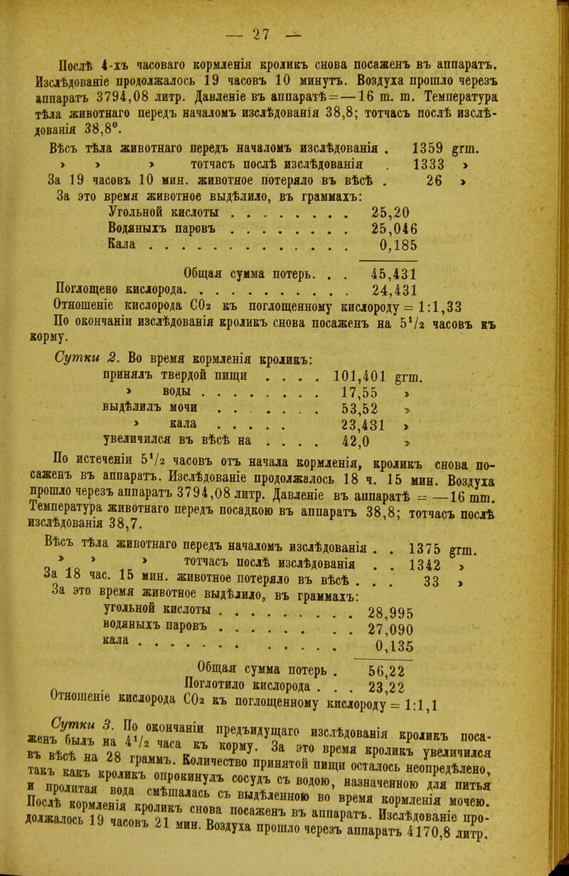 Послѣ 4-хъ часоваго кормленія кроликъ снова посаженъ въ аппаратъ. Изсіѣдованіе продолжалось 19 часовъ 10 минуть. Воздуха прошло черезъ аппаратъ 3794,08 литр. Давленіе въ аппаратѣ =—16 т. т. Температура тѣла животнаго передъ началомъ изслѣдованія 38,8; тотчасъ послѣ изслѣ- дованія 38,8°. Вѣсъ тѣла животнаго передъ началомъ изслѣдованія . 1359 §гт. > > > тотчасъ послѣ изслѣдованія . 1333 > За 19 часовъ 10 мин. животное потеряло въ вѣсѣ . 26 > За это время животное выдѣлило, въ граммахъ: Угольной кислоты 25,20 Водяныхъ паровъ 25,046 Кала 0,185 Общая сумма потерь. . . 45,431 Поглощено кислорода 24,431 Отношеніе кислорода СОг къ поглощенному кислороду = 1:1,33 По окончаніи изслѣдованія кроликъ снова посаженъ на 5Ѵг часовъ къ корму. Сутки 2. Во время кормленія кроликъ: принялъ твердой пищи > воды выдѣлилъ мочи > кала увеличился въ вѣсѣ на 101,401 р-ш. 17,55 » 53,52 » 23,431 > 42,0 По истеченіи 5Ѵг часовъ отъ начала кормленія, кроликъ снова по- саженъ въ аппаратъ. Изслѣдованіе продолжалось 18 ч. 15 мин. Воздуха прошло черезъ аппаратъ 3794,08 литр. Давленіе въ аппаратѣ - —16 шт Температура животнаго передъ посадкою въ аппаратъ 38,8: тотчасъ послѣ изслѣдованія 38,7. Вѣсъ тѣла жввотнаго передъ началомъ изслѣдованія . . 1375 §гш. - * * * тотчасъ послѣ изслѣдованія . . 1342 > за 18 час. 15 мин. животное потеряло въ вѣсѣ ... 33 > За это время животное выдѣлило, въ граммахъ: угольной кислоты 28995 водяныхъ паровъ 27 090 кала 0Д35 Общая сумма потерь . 56,22 . Поглотило кислорода . . . 23І22 Отношеніе кислорода СО* къ поглощенному кислороду = 1:1,1 «енъ^ на ѵГТГкъ ТГАТ° Кр°'ИКЪ поса* въ вѣсѣ на 28 V Р У' За это вРемя КР0ЛИКЪ увеличился такГкакГКпо,икГпп Количество ПРИНЯТ0Й ищи осталось неопредѣлено, и пролитая Сй\м7°кинУдъ С0СУ*Ъ « водою, назначенною для питья Посл^ выдѣленною во время кормленія мочею. ДолжалосьТэІГЯ^^^ ВЪ аППараТЪ' Изсл*Дованіе про- часовъ гі мин. Воздуха прошло черезъ аппаратъ 4170,8 литр.