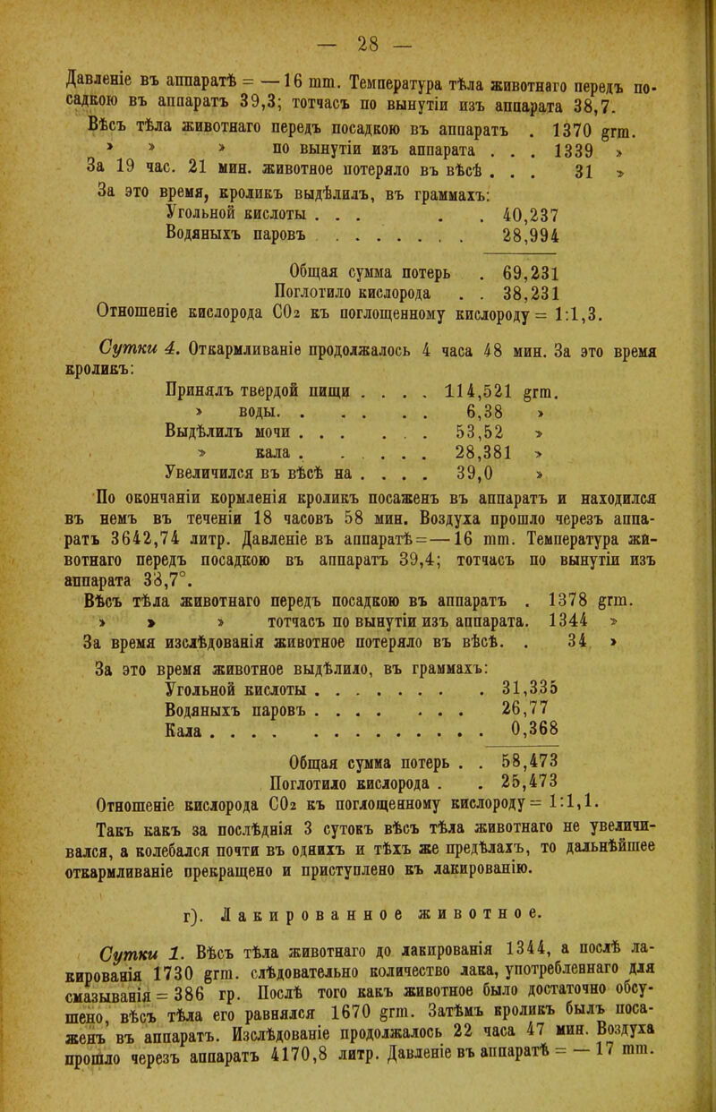 Давленіе въ аппаратѣ = —16 шт. Температура тѣла ашвотнаго передъ по- садкою въ аппаратъ 39,3; тотчасъ по вынутіи изъ аппарата 38,7. Вѣсъ тѣла животнаго передъ посадкою въ аппаратъ . 1370 §гга. 1 » > по вынутіи изъ аппарата . . . 1339 » За 19 час. 21 мин. животное потеряло въ вѣсѣ ... 31 > За это время, кроликъ выдѣлилъ, въ граммаіъ: Угольной кислоты ... . .40,237 Водяныхъ паровъ 28,994 Общая сумма потерь . 69,231 Поглотило кислорода . . 38,231 Отношееіе кислорода СОг къ поглощенному кислороду = 1:1,3. Сутки 4. Откармливаніе продолжалось 4 часа 48 мин. За это время кроликъ: Принялъ твердой пищи .... 114,521 §гт. > воды 6,38 > Выдѣлилъ мочи 53,52 » > кала . ..... 28,381 > Увеличился въ вѣсѣ на ... . 39,0 » По окончаніи кормленія кроликъ посаженъ въ аппаратъ и находился въ немъ въ теченіи 18 часовъ 58 мин. Воздуха прошло черезъ аппа- ратъ 3642,74 литр. Давленіе въ аппаратѣ =—16 тт. Температура жй- вотнаго передъ посадкою въ аппаратъ 39,4; тотчасъ по вынутіи изъ аппарата 38,7°. Вѣсъ тѣла животнаго передъ посадкою въ аппаратъ . 1378 §гт. > > > тотчасъ по вынутіи изъ аппарата. 1344 » За время изслѣдованія животное потеряло въ вѣсѣ. . 34 > За это время животное выдѣлило, въ граммахъ: Угольной кислоты 31,335 Водяныхъ паровъ 26,77 Кала 0,368 Общая сумма потерь . . 58,473 Поглотило кислорода . . 25,473 Отношеніе кислорода СОг къ поглощенному кислороду = 1:1,1. Такъ какъ за послѣднія 3 сутокъ вѣсъ тѣла животнаго не увеличи- вался, а колебался почти въ однихъ и тѣхъ же предѣлахъ, то дальнѣйшее откармливаніе прекращено и приступлено къ лакированію. г). Лакированное животное. Сутки 1. Вѣсъ тѣла животнаго до лакированія 1344, а послѣ ла- кированія 1730 &т. слѣдовательно количество лака, употребленнаго для смазыванія = 386 гр. Послѣ того какъ животное было достаточно обсу- шено, вѣсъ тѣла его равнялся 1670 §гш. Затѣмъ кроликъ былъ поса- женъ' въ аппаратъ. Изслѣдованіе продолжалось 22 часа 47 мин. Воздуха прошло черезъ аппаратъ 4170,8 литр. Давленіе въ аппарат* = - 17 тт.