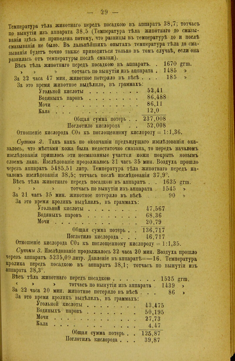 Температура тѣла животнаго передъ посадкою въ аппаратъ 38,7; тотчасъ по вынутіи изъ аппарата 38,5 (Температура тѣла животнаго до смазы- ванія здѣсь не приведена потому, что разницы въ температурѣ до и послѣ смазыванія не было. Въ дальнѣйшихъ опытахъ температура тѣла до сма- зыванія будетъ точно также приводиться только въ томъ случаѣ, если она разнилась отъ температуры послѣ смазки). Вѣсъ тѣла животнаго передъ посадкою въ аппаратъ. . 1670 &гт. > » тотчасъ по вынутіи изъ аппарата . 1485 » За 22 часа 47 мин. животное потеряло въ вѣсѣ ... 185 > За это время животное выдѣлило, въ граммаіъ: Угольной кислоты 52,41 Водяныхъ паровъ 86,488 Мочи . 86,11 Кала 12,0 Общая сумма потерь . . 237,008 Поглотило кислорода . . 52,008 Отношеніе кислорода СОг къ поглощенному кислороду = 1:1,36. Сутки 2. Такъ какъ по окончаніи предъидущаго изслѣдованія ока- залось, что мѣстами кожа была недостаточно смазана, то передъ начаюмъ изслѣдованія пришлось эти несмазанные участки кожи покрыть новымъ слоемъ лака. Изслѣдованіе продолжалось 21 часъ 35 мин. Воздуха прошло черезъ аппаратъ 5485,51 литр. Температура тѣла животнаго передъ на- чаломъ изслѣдованія 38,5; тотчасъ послѣ изслѣдованія 37,9°. Вѣсъ тѣла животнаго передъ посадкою въ аппаратъ . . 1635 §гт. » > » тотчасъ по вынутіи изъ аппарата - 1545 > За 21 часъ 35 мин. животное потеряло въ вѣсѣ . . 90 * За это время кроликъ выдѣлилъ, въ граммахъ: Угольной кислоты 47,567 Водяныхъ паровъ 68,36 Мочи 20,79 Общая сумма потерь . . 136,717 Поглотило кислорода . . . 46,717 Отношеніе кислорода СОг къ поглощенному кислороду = 1:1,35. Сутки 3. Изслѣдованіе продолжалось 22 часа 20 мин. Воздуха прошло черезъ аппаратъ 5235,09 литр. Давленіе въ аппаратѣ=—16. Температура кролика передъ посадкою въ аппаратъ 38,1; тотчасъ по вынѵтіи изъ аппарата 38,3°. Вѣсъ тѣла животнаго передъ посадкою 1525 §гт. * * * тотчасъ по вынутіи изъ аппарата . 1439 > За 22 часа 20 мин. животное потеряло въ вѣсѣ ... 86 > За это время кроликъ выдѣлилъ, въ граммахъ: Угольной кислоты 43475 Водяныхъ паровъ 50195 Мочи . . . 27*73 Кала 447 Общая сумма потерь . . 125,87 Поглотилъ кислорода . . . 39,87