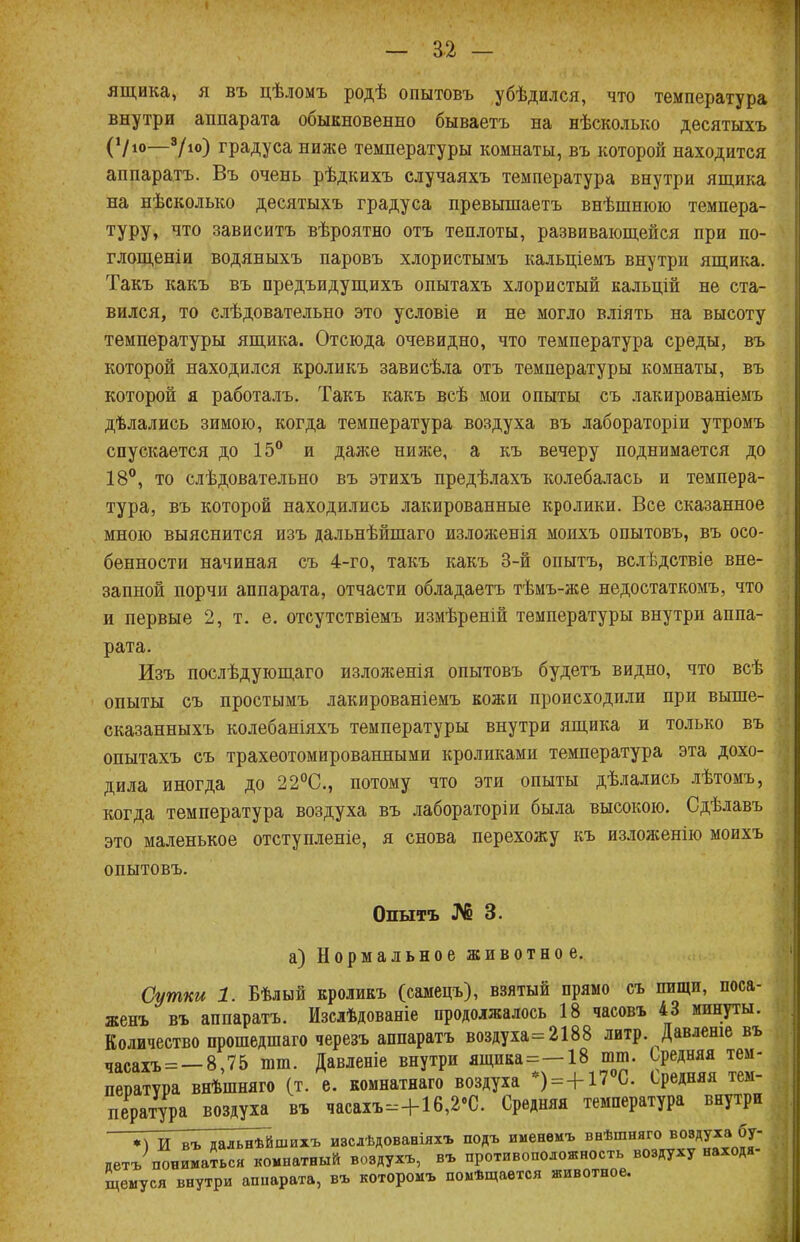 ящика, я въ цѣломъ родѣ опытовъ убѣдился, что температура внутри аппарата обыкновенно бываетъ на нѣсколько десятыхъ (Ѵю—9/ю) градуса ниже температуры комнаты, въ которой находится аппарата. Въ очень рѣдкихъ случаяхъ температура внутри ящика на нѣсколько десятыхъ градуса превышаетъ внѣшшою темпера- туру, что зависитъ вѣроятно отъ теплоты, развивающейся при по- глощеніи водяныхъ паровъ хлористымъ кальціемъ внутри ящика. Такъ какъ въ предъидущихъ опытахъ хлористый кальцій не ста- вился, то слѣдовательно это условіе и не могло вліять на высоту температуры ящика. Отсюда очевидно, что температура среды, въ которой находился кроликъ зависѣла отъ температуры комнаты, въ которой я работалъ. Такъ какъ всѣ моп опыты съ лакированіемъ дѣлались зимою, когда температура воздуха въ лабораторіи утромъ спускается до 15° и даже ниже, а къ вечеру поднимается до 18°, то слѣдовательно въ этихъ предѣлахъ колебалась и темпера- тура, въ которой находились лакированные кролики. Все сказанное мною выяснится изъ дальнѣйшаго изложенія моихъ опытовъ, въ осо- бенности начиная съ 4-го, такъ какъ 3-й опытъ, вслѣдствіе вне- запной порчи аппарата, отчасти обладаетъ тѣмъ-же недостаткомъ, что и первые 2, т. е. отсутствіемъ измѣреній температуры внутри аппа- рата. Изъ послѣдующаго изложенія опытовъ будетъ видно, что всѣ опыты съ простымъ лакированіемъ кожи происходили при выше- сказанныхъ колебаніяхъ температуры внутри ящика и только въ опытахъ съ трахеотомированными кроликами температура эта дохо- дила иногда до 22°С, потому что эти опыты дѣлались лѣтомъ, когда температура воздуха въ лабораторіи была высокою. Сдѣлавъ это маленькое отступаете, я снова перехожу къ изложенію моихъ опытовъ. Опытъ № 3. а) Нормальное животное. Сутки 1. Бѣлый кроликъ (самецъ), взятый прямо съ пищи, поса- женъ въ аппаратъ. Изслѣдованіе продолжалось 18 часовъ 43 минуты. Количество прошедшаго черезъ аппаратъ воздуха=2188 литр. Давленіе въ часахъ = -8,75 ют. Давленіе внутри ящика=-18 тт. Средняя тем- пература внѣшняго (т. е. комнатнаго воздуха )=+17 С Средняя тем пература воздуха въ часахъ-+16,2'С. Средняя температура внутри *)Ивъ дальнѣйшихъ изслѣдованіяхъ подъ именемъ внѣшняго воздуха бу- детъ пониматься комнатный воздух*, въ противоположность воздуху находя- щемуся внутри аппарата, въ которомъ помѣщается животное.