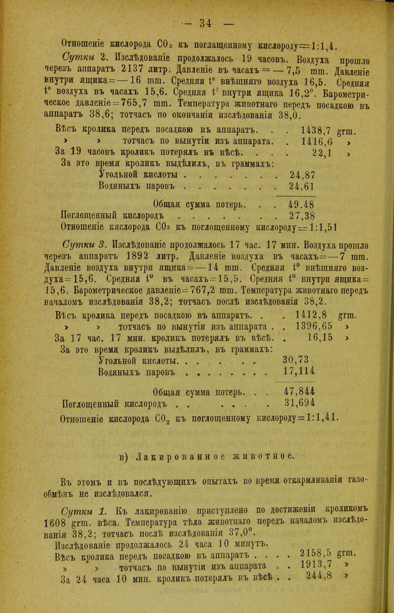 Отношеніе кислорода С02 къ поглащенному кислороду=1:1,4. Сутки 2. Изслѣдованіе продолжалось 19 часовъ. Воздуха прошло черезъ аппаратъ 2137 литр. Давленіе въ часахъ = — 7,5 тт. Давленіе внутри ящика=—16 тт. Средняя Iе внѣшняго воздуха 16,5. Средняя і° воздуха въ часахъ 15,6. Средняя і° внутри ящика 16,2°. Барометри- ческое давленіе = 765,7 тт. Температура животнаго передъ посадкою въ аппаратъ 38,6; тотчасъ по окончаніи изслѣдованія 38,0. Вѣсъ кролика передъ посадкою въ аппаратъ. . . 1438,7 §гт. > > тотчасъ по вынутіи изъ аппарата. . 1416,6 » За 19 часовъ кроликъ потерялъ въ вѣсѣ. ... 22,1 > За это время кроликъ выдѣлилъ, въ граммахъ: Угольной кислоты 24,87 Водяныхъ паровъ 24.61 Общая сумма потерь. . . 49.48 Поглощенный кислородъ 27,38 Отношеніе кислорода С(Ь къ поглощенному кислороду—1:1,51 Сутки 3. Изслѣдованіе продолжалось 17 час. 17 мин. Воздуха прошло черезъ аппаратъ 1892 литр. Давленіе воздуха въ часахъ=—7 тт. Давленіе воздуха внутри ящика=—14 тт. Средняя і° внѣшняго воз- духа =15,6. Средняя і° въ часахъ = 15,5. Средняя і° внутри ящика= 15,6. Барометрическое давленіе= 767,2 тт. Температура животнаго передъ вачаломъ изслѣдованія 38,2; тотчасъ послѣ изслѣдованія 38,2. Вѣсъ кролика передъ посадкою въ аппаратъ. . . 1412,8 §тт. > > тотчасъ по вынутіи изъ аппарата . . 1396,65 > За 17 час. 17 мин. кроликъ потерялъ въ вѣсѣ. . 16,15 > За это время кроликъ выдѣлилъ, въ граммахъ: Угольной кислоты. ....... 30,73 Водяныхъ паровъ 17,114 Общая сумма потерь. . . 47,844 Поглощенный кислородъ . . 31,694 Отношеніе кислорода С02 къ поглощенному кислороду= 1:1,41. в) Лакированное животное. Въ этомъ и въ послѣдующихъ опытахъ во время откармливанія газо- обмѣнъ не изслѣдовался. Сутки 1. Къ лакированію приступлено по достиженіи кроликомъ 1608 §гт. вѣса. Температура тѣла животнаго передъ началомъ изслѣдо- ванія 38,2; тотчасъ послѣ изслѣдованія 37,0°. Изслѣдованіе продолжалось 24 часа 10 минутъ. Вѣсъ кролика передъ посадкою въ аппаратъ . . . . 2158,5 §гт. » > тотчасъ по вынутіи изъ аппарата „ . 1913,7 » За 24 часа 10 мин. кроликъ потерялъ въ вѣсъ . . 244,8 »