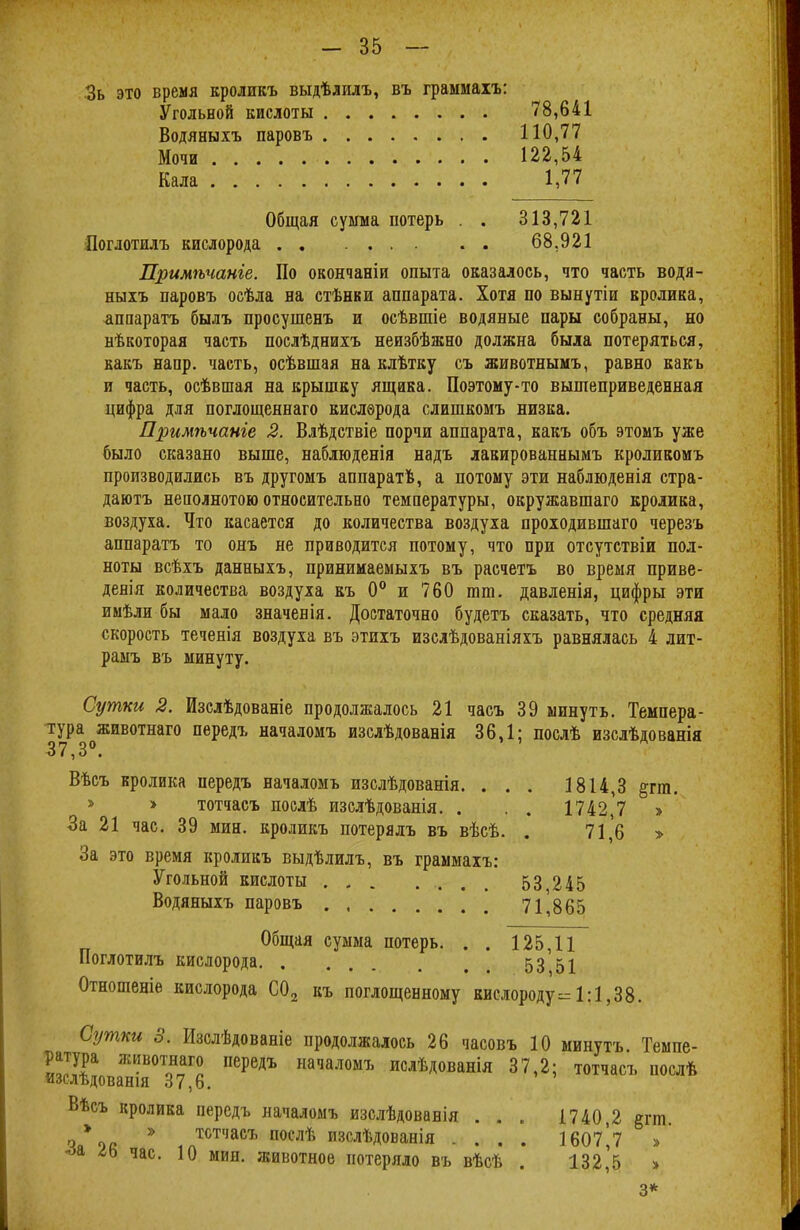 Зь это время кроликъ выдѣдилъ, въ граымаіъ: Угольной кислоты . . . . .... 78,641 Водяныхъ паровъ 110,77 Мочи 122,54 Кала 1,77 Общая сумма потерь . . 313,721 Поглотилъ кислорода .. 68.921 Примѣчанге. По окончаніи опыта оказалось, что часть водя- ныхъ паровъ осѣла на стѣнки аппарата. Хотя по вынутіи кролика, аппарате, былъ просушенъ и осѣвшіе водяные пары собраны, но нѣкоторая часть послѣднихъ неизбѣжно должна была потеряться, какъ напр. часть, осѣвшая на клѣтку съ животнымъ, равно какъ и часть, осѣвшая на крышку ящика. Поэтому-то вышеприведенная цифра для поглощеннаго кислѳрода слишкомъ низка. Примѣчанге 2. Влѣдствіе порчи аппарата, какъ объ этомъ уже было сказано выше, наблюденія надъ лакированнымъ кроликомъ производились въ другомъ аппаратв, а потому эти наблюденія стра- даютъ неполнотою относительно температуры, окружавшаго кролика, воздуха. Что касается до количества воздуха проходившаго черезъ аппаратъ то онъ не приводится потому, что при отсутствіи пол- ноты всѣхъ данныхъ, принимаемыхъ въ расчетъ во время приве- дения количества воздуха къ 0° и 760 тт. давленія, цифры эти имѣли бы мало значенія. Достаточно будетъ сказать, что средняя скорость теченія воздуха въ этихъ изслѣдованіяхъ равнялась 4 лит- рамъ въ минуту. Сутки 2. Изслѣдованіе продолжалось 21 часъ 39 минуть. Темпера- тура животнаго передъ началомъ изслѣдованія 36,1; послѣ изслѣдованія 37,3°. Вѣсъ кролика передъ началомъ изслѣдованія. . . . 1814,3 &гт. > > тотчасъ послѣ изслѣдованія. . . . 1742,7 » За 21 час. 39 мин. кроликъ потерялъ въ вѣсѣ. . 71,6 > За это время кроликъ выдѣлилъ, въ граммахъ: Угольной кислоты 53,245 Водяныхъ паровъ 71,865 Общая сумма потерь. . . 125,11 Поглотилъ кислорода 53 51 Отношеніе кислорода С02 къ поглощенному кислороду= 1:1,38. Сутки 3. Изслѣдованіе продолжалось 26 часовъ 10 минуть Темпе- ратура животнаго передъ началомъ ислѣдованія 37,2; тотчасъ послѣ изслѣдованія 37,6. Вѣсъ кролика передъ началомъ изслѣдованія ... 1740 2 §гт чя*ос * тстчасъ послѣ изслѣдованія .... 1607^7 > іь час. 10 мин. животное потеряло въ вѣсѣ . 132,5 » 3 *