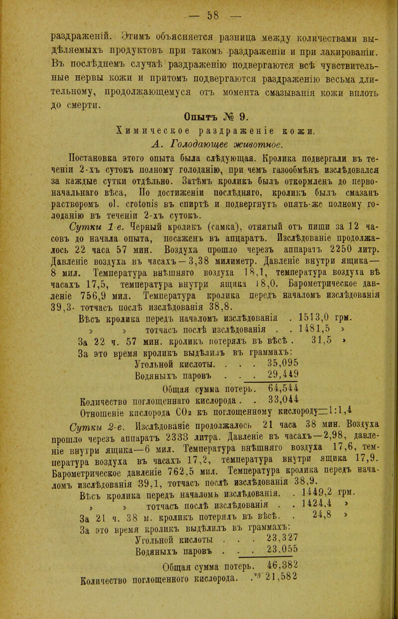 раздраженій. Этимъ объясняется разница между количествами вы- дѣляемыхъ продуктовъ при такомъ раздражены и при лакированіи. Въ послѣднемъ случаѣ раздраженію подвергаются всѣ чувствитель- ные нервы кожи и притомъ подвергаются раздраженію весьма дли- тельному, продолжающемуся отъ момента смазыванія кожи вплоть до смерти. Опытъ № 9. Химическое раздраженіе кожи. Л. Голодающее животное. Постановка этого опыта была слѣдующая. Кролика подвергали въ те- ченіи 2-хъ сутокъ полному голоданію, при чемъ газообмѣнъ изслѣдовался за каждые сутки отдѣльно. Затѣиъ кроликъ былъ откормленъ до перво- начальнаго вѣса, По достиженіи послѣдняго, кроликъ былъ смазанъ растворомъ оі. сгоіопіз въ спиртѣ и подвергнуть опять-же полному го- лоданію въ теченіи 2-хъ сутокъ. Сутки 1-е. Черный кроликъ (самка), отнятый отъ пиши за 12 ча- совъ до начала опыта, посажень въ апцаратъ. Изслѣдованіе продолжа- лось 22 часа 57 мин. Воздуха прошло черезъ аппаратъ 2250 литр. Давленіе воздуха въ часахъ—3,38 милиметр. Давленіе внутри ящика— 8 мил. Температура внѣшняго воздуха 18,1, температура воздуха вѣ часахъ 17,5, температура внутри ящика 18,0. Барометрическое дав- леніе 756,9 мил. Температура кролика передъ началомъ изслѣдованія 39,3- тотчасъ послѣ изслѣдовавія 38,8. Вѣсъ кролика передъ началомъ изслѣдованія . 1513,0 грм. » » тотчасъ послѣ изслѣдованія . .1481,5 » За 22 ч. 57 мин. кроликъ погерялъ въ вѣсѣ . 31,5 » За это время кроликъ выдѣлиіъ въ граммахъ: Угольной кислоты. . . . 35,095 Водяныхъ паровъ . . . 29,449 Общая сумма потерь. 64,544 Количество поглощеннаго кислорода. . 33,044 Отношеніе кислорода СОг къ поглощенному кислороду=:1:1,4 Сутки 2-е. Изслѣдовавіе продолжалось 21 часа 38 мин. Воздуха прошло черезъ аппаратъ 2333 литра. Давленіе въ часахъ—2,98, давле- ніе внутри ящика—6 мил. Температура внѣшняго воздуха 17,6, тем- пература воздуха въ часахъ 17,2, температура внутри ящика 17,9. Барометрическое давленіе 762,5 мил. Температура кролика передъ нача> ломъ изслѣдованія 39,1, тотчасъ послѣ изслѣдованія 38,9. ВЬсъ кролика передъ началомь изсдѣдованія. . 1449,2 грм. > » тотчасъ послѣ изслѣдованія . . 1424,4 > За 21 ч. 38 м. кроликъ потерялъ въ вѣсѣ. . 24,8 > За это время кроликъ выдѣлилъ въ граммахъ: Угольной кислоты . . • 23,327 Водяныхъ паровъ . . . 23.055 Общая сумма потерь. 46,382 Количество поглощенного кислорода. ,ч 21,582