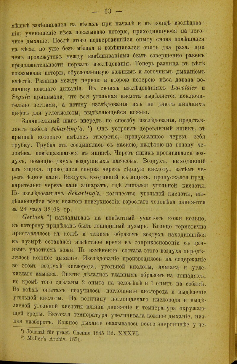 мѣшкѣ взвѣшивался на вѣсахъ при началѣ и въ концѣ изслѣдова- нія; уменыпеніе вѣса показывало потерю, приходившуюся на лего- чное дыханіе. Послѣ этого подвергавшійся опыту снова помѣщался на вѣсы, но уже безъ мѣшка и взвѣшивался опять два раза, при чемъ промежуток^ между взвѣшиваніями былъ совершенно равенъ продолжительности перваго изслѣдованія. Теперь разница въ вѣсѣ показывала потерю, обусловленную кожнымъ и легочнымъ дыханіемъ вмѣстѣ. Разница между первою и второю потерею вѣса давала ве- личину кожнаго дыханія. Въ своихъ изслѣдованіяхъ Ьаѵоъзіег и Бедигп принимали, что вся угольная кислота выдѣляется исключи- тельно легкими, а потому изслѣдованія ихъ не даютъ никакихъ цифръ для углекислоты, выдѣляющейся кожею. Значительный шагъ впередъ, по способу изслѣдованія, представ- ляетъ работа зскагИпд'ь. *) Онъ устроилъ деревянный ящикъ, въ крышкѣ котораго имѣлось отверстіе, пропускавшее черезъ себя трубку. Трубка эта соединялась съ маскою, надѣтою на голову че- ловѣка, помѣщавшагося въ ящикѣ. Черезъ ящикъ протягивался воз- духъ, помощію двухъ воздушныхъ насосовъ. Воздухъ, выходившій изъ ящика, проводился сперва черезъ сѣрную кислоту, затѣмъ че- резъ ѣдкое кали. Воздухъ, входившій въ ящикъ, пропускался пред- варительно черезъ кали аппарата, гдѣ лишался угольной кислоты. По изслѣдованіямъ ЗскагИпд'а,, количество угольной кислоты, вы- деляющейся всею кожною поверхностно взрослаго человѣка равняется за 24 часа 32,08 гр. О-егІаск 2) накладывалъ на извѣстный участокъ кожи кольцо, къ которому придѣланъ былъ лошадиный пузырь. Кольцо герметично приставлялось къ кожѣ и такимъ образомъ воздухъ находившійся въ пузырѣ оставался извѣстное время въ соприкосновеніи съ дан- нымъ участкомъ кожи. По измѣненію состава этого воздуха опреде- лялось кожное дыханіе. Изслѣдованіе производилось на содержаніе во этомъ воздухѣ кислорода, угольной кислоты, амміака и угле- кислаго амміака. Опыты дѣлались главнымъ образомъ на лошадяхъ, но кромѣ того сдѣланы 2 опыта на человѣкѣ и 1 опытъ на собакѣ. Во всѣхъ опытахъ получилось поглощеніе кислорода и выдѣленіе угольной кислоты. На величину поглощаемаго кислорода и выде- ляемой угольной кислоты вліяли движѳніе и температура окружаю- щей среды. Высокая температура увеличивала кожное дыханіе, низ- кая^наоборотъ. Кожное дыханіе оказывалось всего энергичнѣе у че- 0 «Гоигпаі йг ргасі. СЬетіе 1845 ВіІ. XXXVI. 2) МіШег'8 АгсЫѵ. 1851.