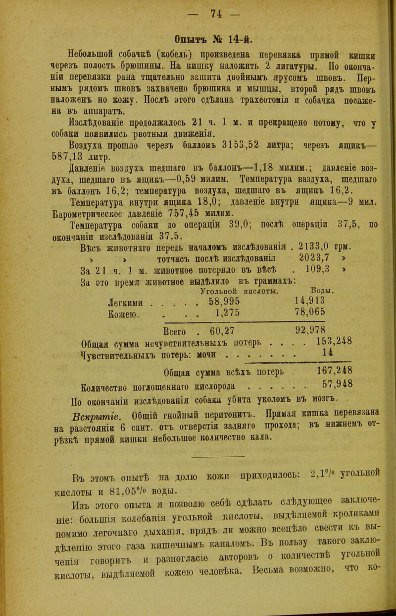 Опытъ 14-й. Небольшой собачкѣ (кобель) произведена перевязка прямой кишки черезъ полость брюшины. На кишку наложить 2 лигатуры. По оконча- ніи перевязки рана тщательно зашита двойнымъ ярусомъ швовъ. Пер- вымъ рядомъ швовъ захвачено брюшина и мышцы, второй рядъ швовъ наложенъ но кожу. Послѣ этого сдѣлана траіеотомія и собачка посаже- на въ аппаратъ. Изслѣдованіе продолжалось 21 ч. 1 м. и прекращено потому, что у собаки появились рвотныя движенія. Воздуха прошло черезъ баллонъ 3153,52 литра; черезъ ящикъ— 587,13 литр. Давленіе воздуха шедшего въ баллонъ—1,18 милим.; давленіе воз- духа, шедшаго въ ящикъ—0,59 милим. Температура ваздуха, шедшаго въ баллонъ 16,2; температура воздуха, шедшаго въ ящикъ 16,2. Температура внутри ящика 18,0; давленіе внутри ящика—9 мил. Барометрическое давленіе 757,45 милим. Температура собаки до операціи 39,0; послѣ операціи 37,5, по окончаніи изслѣдованія 37,5. Вѣсъ животнаго передь началомъ изслѣдованія . 2133,0 грм. » » тотчасъ послѣ изслѣдованіл 2023,7 » За 21 ч. ) м. животное потеряло въ вѣсѣ . 109,3 » За это время животное выдѣлило въ граммахъ: Угольной кислоты. Воды. Легкими 58,995 14,913 Кожею. . . . 1,275 78,065 Всего . 60,27 92,978 Общая сумма нечувствительныхъ потерь .... 153,248 Чувствительныхъ потерь: мочи . ^ Общая сумма всѣхъ потерь . 167,248 Количество поглощеннаго кислорода 57,948 По окончаніи изслѣдованія собака убита уколомъ въ мозгъ. Вскрытіе. Общій гнойный перитонитъ. Прямая кишка перевязана на разстояніи 6 сант. отъ отверстія задняго прохода; въ нижнемъ от- рѣзкѣ прямой кишки небольшое количество кала. Въ этомъ опытѣ на долю кожи приходилось: 2,1°/° угольной кислоты и 81,05°/° воды. Изъ этого опыта я позволю себѣ сдѣлать слѣдующее заключе- ніе- болыиія колебанія угольной кислоты, выдѣляемой кроликами помимо легочнаго дыханія, врядъ ли можно всецѣло свести къ вы- дѣленію этого газа кишечнымъ каналомъ. Въ пользу такого заклю- чения говоритъ и разногласіе авторовъ о количествѣ угольной кислоты, выдѣляемой кожею человѣка. Весьма возможно, что ко-