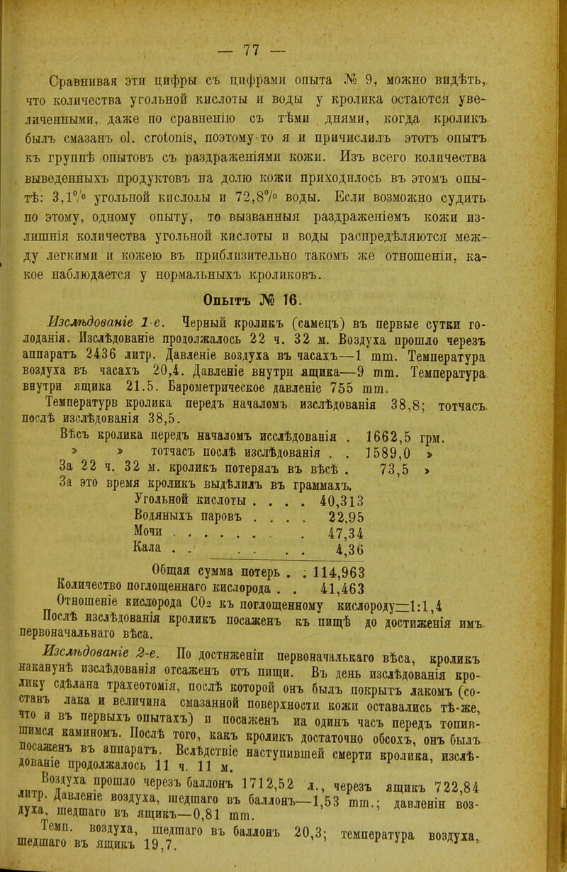 Сравнивая эти цифры съ цифрами опыта № 9, можно видѣть, что количества угольной кислоты и воды у кролика остаются уве- личенными, даже по сравненію съ тѣми днями, когда кроликъ былъ смазанъ оі. сгоіопіз, поэтому-то я и причислилъ этотъ опытъ къ группѣ опытовъ съ раздраженіями кожи. Изъ всего количества выведенныхъ продуктовъ на долю кожи приходилось въ этомъ опы- те: 3,1°/° угольной кислохы и 72,8°/° воды. Если возможно судить по этому, одному опыту, то вызванныя раздраженіемъ кожи из- лишнія количества угольной кислоты и воды распредѣляются меж- ду легкими и кожею въ приблизительно такомъ же отношеніи, ка- кое наблюдается у нормальныхъ кроликовъ. Опытъ № 16. Изслѣдованге 1-е. Черный кроликъ (самецъ) въ первые сутки го- лоданія. Изслѣдованіе продолжалось 22 ч. 32 м. Воздуха прошло черезъ аппаратъ 2436 литр. Давленіе воздуха въ часахъ—1 тт. Температура воздуха въ часахъ 20,4. Давленіе внутри ящика—9 тт. Температура внутри ящика 21.5. Барометрическое давленіе 755 тт. Температурв кролика передъ началомъ изслѣдованія 38,8; тотчасъ. послѣ изслѣдоваяія 38,5. Вѣсъ кролика передъ началомъ исслѣдованія . 1662,5 грм. » » тотчасъ послѣ изслѣдованія . . 1589,0 > За 22 ч. 32 м. кроликъ потерялъ въ вѣсѣ . 73,5 » За это время кроликъ выдѣлилъ въ граммахъ. Угольной кислоты . . . . 40,313 Водяныхъ паровъ .... 22,95 Мочи 47,34 Кала . . 4,36 Общая сумма потерь . ; 114,963 Количество поглощеннаго кислорода . . 41,463 Отношеніе кислорода СОз къ поглощенному кислороду:= 1:1,4 Послѣ изслѣдованія кроликъ посаженъ къ пищѣ до достиженія имъ первоначальная вѣса. Изслѣдованіе 2-е. По достнженіи первоначалькаго вѣса, кроликъ наканунѣ изслѣдованія отсаженъ отъ пищи. Въ день изслѣдованія кро- лику сдѣлана трахеотомія, послѣ которой онъ былъ покрыть лакомъ (со- ставь лака и величина смазанной поверхности кожи оставались тѣ-же что и въ первыхъ опытахъ) и посаженъ иа одинъ часъ передъ топив- шимся каминомъ. Послѣ того, какъ кроликъ достаточно обсохъ, онъ былъ посаженъ въ аппаратъ Вслѣдствіе наступившей смерти кролика, изслѣ- дованіе продолжалось 11 ч. 11 м. ™™В?УХа ПР0ШЛ° чеРезъбі™ъ 1712,52 л., черезъ ящикъ 722,84 литр. Давленіе воздуха, шедшаго въ баллонъ-1,53 тт.; давленін воз- духа, шедшаго въ ящикъ—0,81 тт. Темп, воздуха, шедшаго въ баллонъ 20,3; температура воздуха шедшаго въ ящикъ 19,7. ^чу* задула.