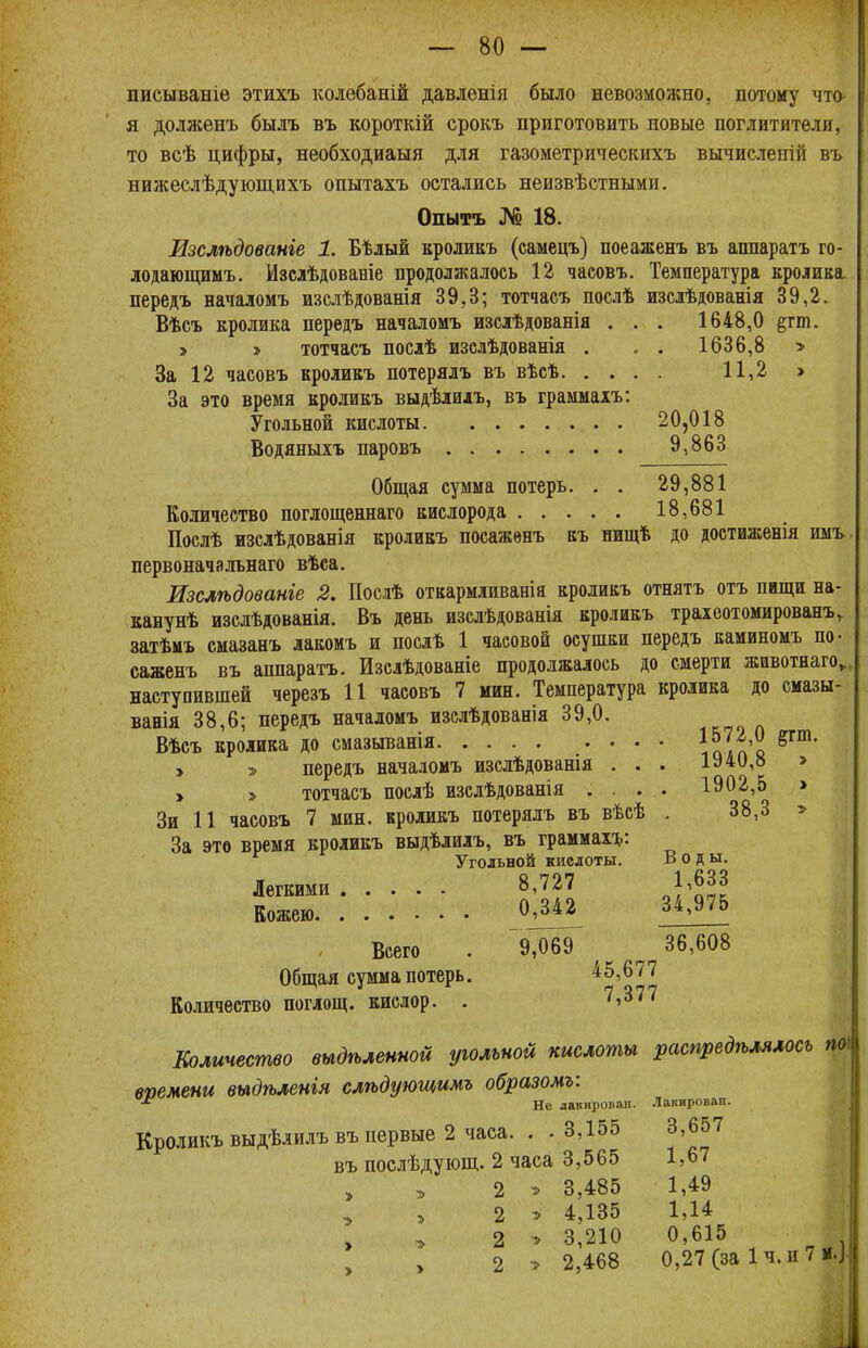 писываніе этихъ колебаній давленія было невозможно, потому что я долженъ былъ въ короткій срокъ приготовить новые поглитители, то всѣ цифры, необходиаыя для газометрическихъ вычислепій въ нижеслѣдующихъ опытахъ остались неизвѣстными. Опытъ № 18. Изслѣдованіе 1. Бѣлый кроликъ (самецъ) поеаженъ въ аппаратъ го- лодающимъ. Изслѣдованіе продолжалось 12 часовъ. Температура кролика передъ началомъ изслѣдованія 39,3; тотчасъ послѣ изслѣдованія 39,2. Вѣсъ кролика передъ началомъ изслѣдованія . . . 1648,0 §гш. > > тотчасъ послѣ изслѣдованія . . . 1636,8 » За 12 часовъ кроликъ потерялъ въ вѣсѣ 11,2 » За это время кроликъ выдѣлилъ, въ граммахъ: Угольной кислоты 20,018 Водяныхъ паровъ 9,863 Общая сумма потерь. . . 29,881 Количество поглощеннаго кислорода 18,681 Послѣ изслѣдованія кроликъ поеаженъ къ пищѣ до достиженія имъ первоначальнаго вѣса. Изслѣдованге 2. Послѣ откармливанія кроликъ отнять отъ пищи на- канунѣ изслѣдованія. Въ день изслѣдованія кроликъ трахеотомированъ, затѣмъ смазанъ лакомь и послѣ 1 часовой осушки передъ каминомъ по- еаженъ въ аппаратъ. Изслѣдованіе продолжалось до смерти животнаго„ наступившей черезъ 11 часовъ 7 мин. Температура кролика до смазы- ванія 38,6; передъ началомъ изслѣдоваеія 39,0. Вѣсъ кролика до смазыванія ІѴіЛ > > передъ началомъ изслѣдованія . . . 1940,8 » » тотчасъ послѣ изслѣдованія .... 1902,5 > Зи 11 часовъ 7 мин. кроликъ потерялъ въ вѣсѣ . 38,3 » За это время кроликъ выдѣлилъ, въ граммахъ: Угольной кислоты. Воды. Легкими Кожею. 8,727 1,633 0,342 34,975 Всего . ^ 36,608 Общая сумма потерь. 45,677 Количество поглощ. кислор. 7,377 Количество выдѣленной угольной кислоты распредѣлялось поі вымени выдѣленгя слѣдующимъ образомъ:  Не лакировал. Лакирован. Кроликъ выдѣлилъ въ первые 2 часа. . . 3,155 3,657 въ послѣдующ. 2 часа 3,565 1,67 2 » 3,485 1,49 » > 2 » 4,135 1,14 2 э 3,210 0,615 2 » 2,468 0,27 (за 1ч. и 7 МО