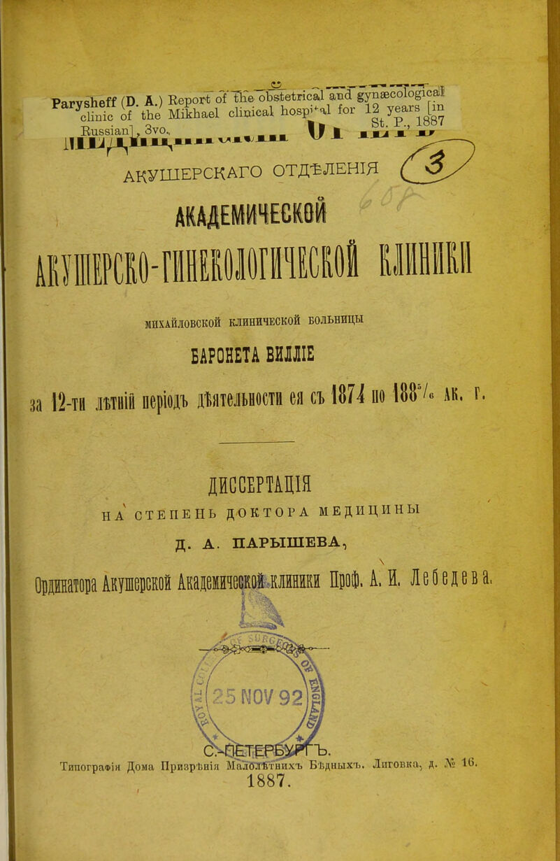 РягѵвЬе^ (В. А.) Еерогі) оТ'ЙГе оЪв1;еіігіса1 а^а §упэесо1о^саіІ МікЬаеІ сіщісаі Ьозрі^аі ^ог 12 уеагз [ш Еибзіап і], Зѵо^ рм ■ Ѵ>Ч*«;ЖМЖ 8і. Р., 1887 жж^ акушерскаго отдѣленія МИХАЙЛОВСКОЙ КЛИНИЧЕСКОЙ БОЛЬНИЦЫ БАРОНЕТА ВИМІЕ за 12-та литвій періодъ дйтельности ея съ 187^ по 188/«дк. г ДИССЕРТАЦІЯ НА СТЕПЕНЬ ДОКТОРА МЕДИЦИНЫ Д. А. ПАРЫШЕВА, \ Овратора Акушевской Акаіемйаеекоіжлйнйкй ПвоІ. А. И. Лебедева. Типографія Дома Призрѣнія ЫаліОТбтнихъ Бѣдныхя. 1887. Лиговка, д. № 14