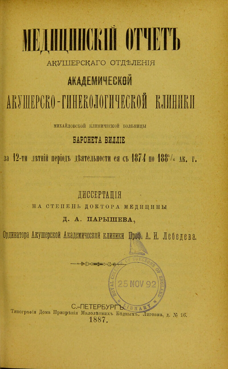 АКУШЕРСКАГО ОТДѢЛЕНІЯ МИХАЙЛОВСКОЙ КЛИНИЧЕСКОЙ БОЛЬНИЦЫ БАРОНЕТА ВНШ $ за 12-ТІ1 летній періоді дйтельрсти ея сі 1874 из 188*/» ак. г. ДИССЕРТАЦІЯ НА СТЕПЕНЬ ДОКТОРА МЕДИЦИНЫ Д. А. ПАРЫШЕВА, ОіращаАкушерской Акаденаескойклйники Про®. А. И, Лебедева.