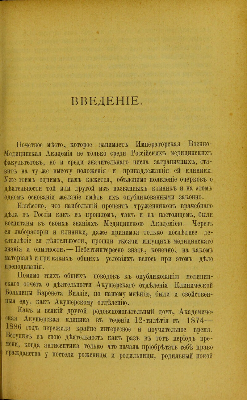 ВВЕДЕНІЕ. Почетное мѣсто, которое занимаетъ Императорская Военно- Медицинская Академія не только среди Россійскихъ медицинскихъ факультетовъ, но и среди значительнаго числа заграничныхъ, ста- витъ на ту же высоту положенія и принадлежащія ей клиники. Уже этимъ однимъ, намъ кажется, объяснимо появленіе очерковъ о дѣятельности той или другой изъ названныхъ клиникъ и на этомъ одномъ основаніи желаніе имѣть ихъ опубликованными законно. Извѣстно, что наибольшій процентъ труженниковъ врачебнаго дѣла въ Россіи какъ въ прошломъ, такъ и въ настоящемъ, были воспитаны въ своихъ .знаніяхъ Медицинскою Академіею. Черезъ ея лабораторіи и клиники, даже принимая только послѣднее де- Ш’илѣтіе ея дѣятельности, прошли тысячи ищущихъ медицинскаго знанія и опытности.—Небезъинтересно знать, конечно, на какомъ матеріалѣ и при какихъ общихъ условіяхъ велось при этомъ дѣло преподаванія. Помимо этихъ общихъ поводовъ къ опубликованію медицин- скаго отчета о дѣятельности Акушерскаго отдѣленія Клинической Больницы Баронета Вилліе, по нашему мнѣнію, были и свойствен- ныя ему, какъ Акушерскому отдѣленію. Какъ и всякій другой родовспомогательный домъ. Академиче- ская Акушерская клиника въ теченіи 12-тилѣтія съ 1874:— 1886 годъ пережила крайне интересное и поучительное время. Вступивъ въ свою дѣятельность какъ разъ въ тотъ періодъ вре- мени, когда антисептика только что начала пріобрѣтать себѣ право гражданства у постели роженицы и родильницы, родильный покой