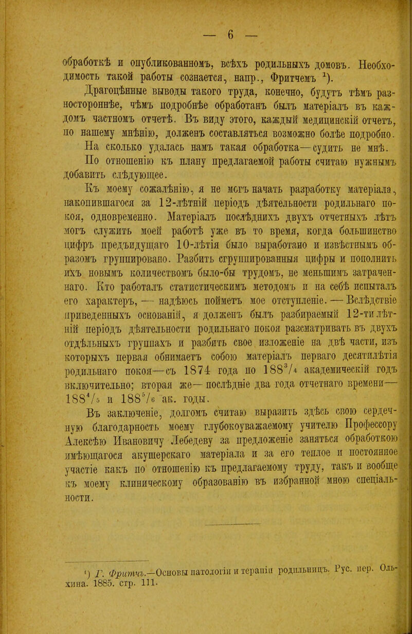 щ обработкѣ и опубликованномъ, всѣхъ родильныхъ домовъ. Необхо- димость такой работы сознается, напр., Фритчемъ ^). Драгоцѣнные выводы такого труда, конечно, будутъ тѣмъ раз- ностороннѣе, чѣмъ подробнѣе обработанъ бьиъ матеріалъ въ каж- домъ частномъ отчетѣ. Въ виду этого, каждый медицинскій отчетъ, по нашему мнѣнію, долженъ состав.ляться возможно болѣе подробно. На сколько удалась намъ такая обработка—судить не мнѣ. По отношенію къ плану предлагаемой работы считаю нужнымъ добавить с.іѣдующее. Къ моему сожалѣнію, я не могъ начать разработку матеріа.ла, накопившагося за 12-лѣтній періодъ дѣятельности родильнаго по- коя, одновременно. Матеріалъ послѣднихъ двухъ отчетныхъ .тѣтъ могъ служить моей работѣ уже въ то время, когда большинство цифръ предъидущаго 10-лѣтія было выработано и извѣстнымъ об- разомъ группировано. Разбить сгруппированныя цифры и пополнить иХъ новымъ количествомъ было-бы трудомъ, не меньшимъ затрачен- наго. Кто работалъ статистическимъ методомъ и на себѣ испыта,іъ его характеръ, — надѣюсь пойметъ мое отступленіе. — Вслѣдствіе приведенныхъ основаній, я долженъ былъ разбираемый 12-ти.іѣт- ній періодъ дѣятельности родильнаго покоя разсматривать въ двухъ отдѣльныхъ группахъ и разбить свое изложеніе на двѣ части, изъ которыхъ первая обнимаетъ собою матеріалъ перваго десятилѣтія роди.тьнаго покоя—съ 1874 года по 188^/4 академическій годъ 4 включительно; вторая же— послѣдніе два года отчетнаго времени І88Ѵ5 и 188Ѵб ак. годы. Въ заключеніе, долгомъ считаю выразить здѣсь свою сердеч- ную благодарность моему глубокоуважаемо)^ учителю Профессору Алексѣю Ивановичу Лебедеву за предложеніе заняться обработкою , имѣющагося акушерскаго матеріала и за его теплое и постоянное участіе какъ по отношенію къ предлагаемому труду, такъ и вообще къ моему клиническому образованію въ избранной мною спеціаль- ности. ‘) Г. Фритчъ.—Осиоьы. патологіи и терапіи родильницъ. Рус. пер. Оль- хина. 1885. стр. 111.