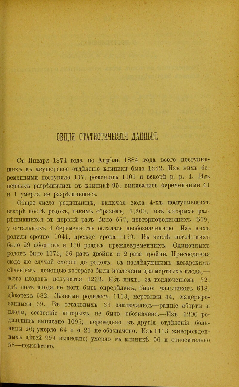 ОБЩІЯ СТАТИСТИЧЕСКІЯ ДАННЫЯ, Съ Января 1874 года по Апрѣль 1884 года всего поступив- шихъ въ акушерское отдѣленіе клиники было 1242. Изъ нихъ бе- ременными поступило 137, роженицъ 1101 и вскорѣ р. р. 4. Изъ первыхъ разрѣшились въ клиникѣ 95; выписались беременными 41 и 1 умерла не разрѣшившись. Общее число родильницъ, включая сюда 4-хъ поступившихъ вскорѣ послѣ родовъ, такимъ образомъ, 1,200, изъ которыхъ раз- рѣшившихся въ первый разъ было 577, повторнородившихъ 619, у остальныхъ 4 беременность осталась необозначенною. Изъ нихъ родили срочно 1041, прежде срока—159. Въ числѣ послѣднихъ было 29 абортовъ и 130 родовъ преждевременныхъ. Одиночныхъ родовъ было 1172, 26 разъ двойни и 2 раза тройни. Присоединяя сюда ,же случай смерти до родовъ, съ послѣдующимъ кесарскимъ сѣченіемъ, помощью котораго были извлечены два мертвыхъ плода,— всего плодовъ получится 1232. Изъ нихъ, за исключеніемъ 32, гдѣ полъ плода не могъ быть опредѣленъ, было: мальчиковъ 618, дѣвочекъ 582. Живыми родилось 1113, мертвыми 44, мацериро- ванными 39. Въ остальныхъ 36 заключались—ранніе аборты и плоды, состояніе которыхъ не было обозначено.—Изъ 1200 ро- дильницъ выписано 1095; переведено въ другія отдѣленія боль- ницы 20; умерло 64 и о 21 не обозначено. Изъ 1113 живорожден- ныхъ дѣтей 999 выписано; умерло въ клиникѣ 56 и относительно 58—неизвѣстно.