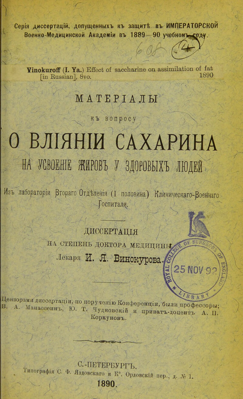 Серія диссертаций, допущенныхъ къ защитѣ въ ИМПЕРАТОРСКОЙ Военно-Медицинской Академіи въ 1889—90 учеб УіпокигоіГ (I. Уа.) Шесі оі засспагіпе од аззішііаііоп оі іаѣ [іп Визвіап], 8ѵо. 189° МАТЕРІ А ЛЫ • КЪ ВОПрОСу О ВЛІЯНІИ САХАРИНА \ Ш УСВОЕНІЕ ШРО» У ЗДОРОВЫХЪ люда Изъ лаборагоріи ^тораго Отдѣленгя (I половина) Клиническаго-роеннаго |оспитал^. ДИССЕРТАЦІЯ НА СТЕПЕНЬ ДОКТОР А_ МЕДИЦИН Лекари Ц. Я. БиНОКурова. наооеинъ, ю. 1. ЧудЕіовокіи и приватъ-доцѳнтъ А. П. Коркуновъ. С.-ПЕТЕРБУРГЪ іипографія С. Ф. Яздовс каго и К0. Орловскій пор., д. \т. 1 Г890.