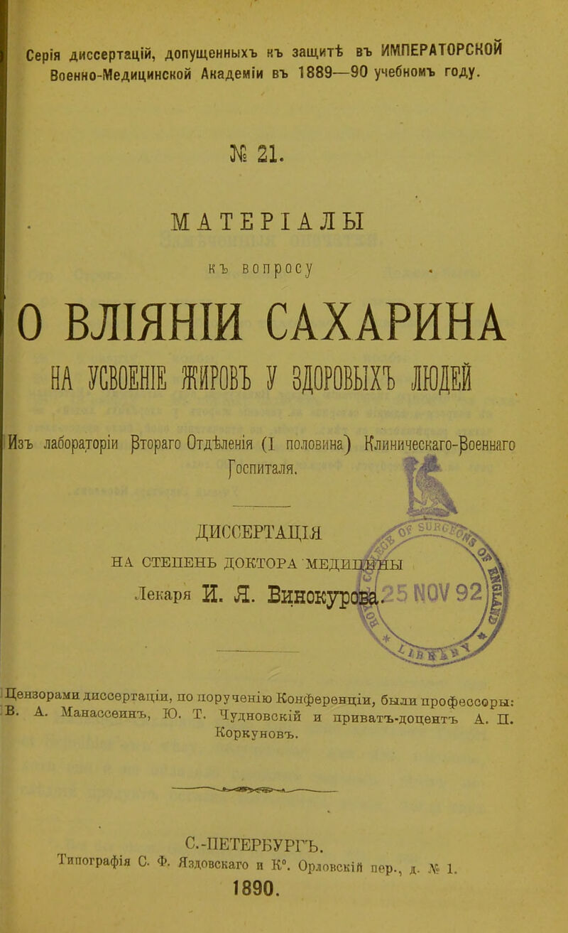 Серія диссертацій, допущенныхъ къ защитѣ въ ИМПЕРАТОРСКОЙ Военно-Медицинской Академіи въ 1889—90 учебномъ году. № 21. МАТЕРІАЛЫ къ вопросу О ВЛІЯНІИ САХАРИНА Ш МИШ НИВ У ЗДОРОВЫХЪ щі Изъ лабораторіи ртораго Отдѣленія (I половина) Клиническаго-роеннаго [оспиталя. ДИССЕРТАЦІЛ НА СТЕПЕНЬ ДОКТОРА МЕДЕ.] Лекаря И. Я. ВиНОКур Цензорами диссѳртаціи, по норучѳнію Конфѳрѳнціи, былипрофеоооры: В. А. Манаосѳинъ, Ю. Т. Чудновскій и приватъ-доцѳнтъ А. П. Коркуновъ. С.-ПЕТЕРБУРГЬ. Типографія С Ф. Яздовскаго и К0. Орловскій пер., д. № 1. 1890.