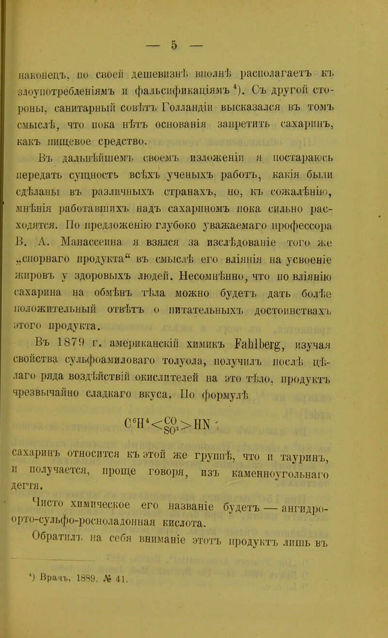наконецъ, ио своеіі дешевизні віюлнѣ раснолагаетъ къ злоупотребленіямъ и фальсификаціямъ 4). Съ другой сто- роны, санитарный совѣтъ Голландіи высказался въ томъ сііыслѢ, что пока нѣтъ основанія запретить сахаринъ, какъ пищевое средство. Въ дальнѣйшемъ своемъ изложеніи н постараюсь передать сущность всѣхъ ученыхъ работъ, какія были сдѣланы въ различпыхъ странахъ, но, къ еожалѣнію, мнѣнія работавшнхъ надъ сахариномъ пока сильно рас- ходятся. По иредложенію глубоко уважаемаго профессора В. А. Манассеина я взялся за изслѣдованіе того же „спорнаго продукта въ смыслѣ его вліянія на усвоеніе жировъ у здоровыхъ людей. Несомнѣнно, что по вліянію сахарина на обмѣнъ тѣла можно будетъ дать болѣе положительный отвѣтъ о питательныхъ достоинствахг этого продукта. Въ 1879 г. американскій химикъ РаЫЬег^, изучая свойства сульфоамиловаго толуола, получилъ послѣ цѣ- лаго ряда воздѣйствій окислителей на это тѣло, продукта чрезвычайно сладкаго вкуса. По формулѣ С6Н4<со >Нк; сахаринъ относится къ этой же группѣ, что и тауринъ, и получается, проще говоря, изъ каменноугольная дегтя. Чисто химическое его названіе будетъ — ангидро- орто-сульфо-росноладонная кислота. Обратплъ на себя вниманіе этотъ иродуктъ лишь въ *) Врачъ, 1889. № 41.