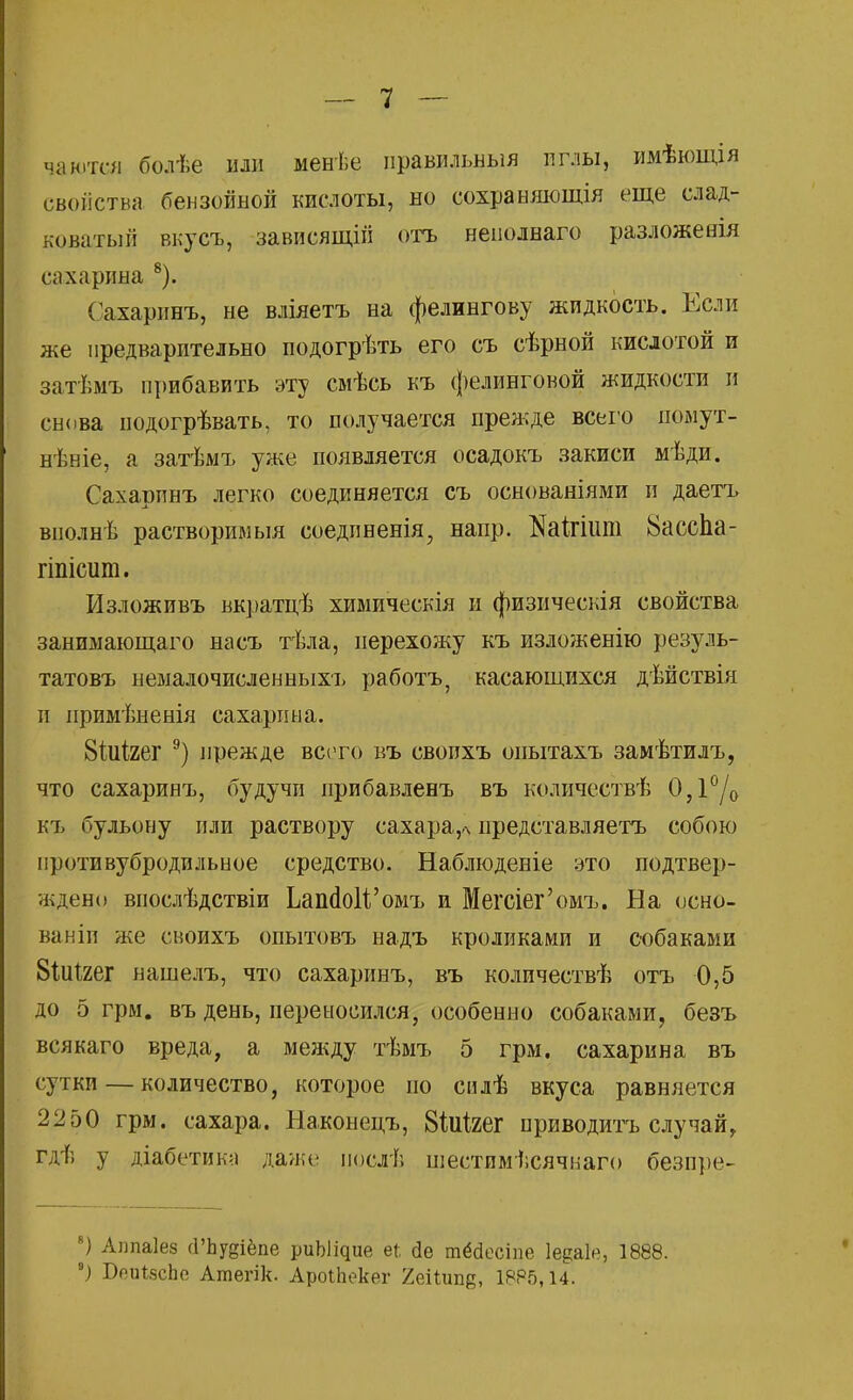 чаются болѣе или менѣе правильный иглы, имѣющія свойства бензойной кислоты, но сохраняющія еще слад- коватый вкусъ, зависящін отъ ненолнаго разложееія сахарина 8). Сахаринъ, не вліяетъ на фелингову жидкость. Если же предварительно подогрѣть его съ сѣрной кислотой и затѣмъ прибавить эту смѣсь къ фелинговой жидкости и снова нодогрѣвать, то получается прежде всего иомут- нѣніе, а затѣмъ уже появляется осадокъ закиси мѣди. Сахарпнъ легко соединяется съ основаніями и даетъ внолнѣ растворимыя соедпненія, напр. ЖШит 8ассна- гіпісит. Изложивъ вкратцѣ химическія и физическія свойства занимающаго насъ тѣла, перехожу къ изложенію резуль- татовъ немалочисленныхъ работъ, касающихся дѣйствія и примѣненія сахарина. 8Шгег 9) прежде всего въ своихъ оиытахъ замѣтилъ, что сахаринъ, будучи прибавленъ въ количествѣ 0,1°/0 къ бульону или раствору сахара,* представляетъ собою иротивубродильное средство. Наблюденіе это подтвер- ждено внослѣдствіи ЬашІоІѴомъ и Мегсіег'омъ. На осно- ва ніп же своихъ опытовъ надъ кроликами и собаками 8Шгег нашелъ, что сахаринъ, въ количествѣ отъ 0,5 до 5 грм. въ день, переносился, особенно собаками, безъ всякаго вреда, а между тѣмъ 5 грм. сахарина въ сутки — количество, которое по силѣ вкуса равняется 22 50 грм. сахара. Наконецъ, 8№ег приводить случай, гдѣ у діабетика даже иослѣ шестпмісячиаго безире- ) Алпаіез сГЬудіёпе риЪ^ие еі йе тёсіесіпе Іедаіе, 1888. *) БоиічсЬе Атегік. АроіЬекег 2&ііищ, 1885,14.