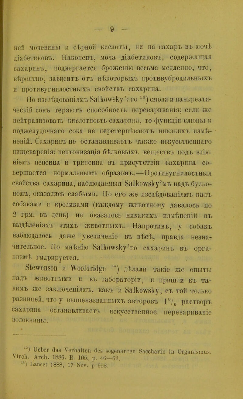 ыеіі мочевины и еѣрной кислоты, ни на сахаръ въ мочѣ діабетиковъ. Наконецъ, моча діабетпковъ, содержащая сахаринъ, подвергается брожевію весьма медленно, что, вѣроятно, завпситъ отъ нѣкоторыхъ противубродпльныхъ и протпвугнилостныхъ свойствъ сахарина. По изсгІ;дованіямъ8а1ко\ѵ8ку'аго 13) смола и панкреати- ческій сокъ теряютъ способность неревариванія; если же нейтрализовать кислотность сахарина, то функціи слюны и поджелудочнаго сока не перетерпѣваютъ никакихъ пзмѣ- веній. Сахаринъ не останавливаетъ также искусственнаго ішщеваренія: пептонизація бѣлковыхъ веществъ подъ влія- ніемъ пепсина и трипсина въ присутствіи сахарина со- вершается нормальнымъ образомъ.—Противугнилостныя свойства сахарина, наблюдаемыя 8а1ко\Ѵ8ку'мъ надъ бульо- вомъ, оказались слабыми. По его же изслѣдованіямъ надъ собаками и кроликами (каждому животному давалось по 2 грм. въ день) не оказалось никакихъ измѣненій въ выдѣленіяхъ этихъ животныхъ. ■ Напротивъ, у собакъ наблюдалось даже увеличеніе въ вѣсѣ, правда незна- чительное. По мнѣнію 8а1ко\ѵ8ку'го сахаринъ въ орга- нпзмѣ гидрируется. 8і;е\ѵеп80п п ЛѴооІсігійёе ) дѣлали такіе же опыты надъ животными и въ лабораторіи, и пришли къ та- кимъ же заключеніямъ, какъ и 8а1ко\гоку, съ той только разницей, что у вышеназванныхъ авторовъ Г/0 растворъ сахарина останавливаетъ искусственное иереварнвавіе волокнины. 13) ІІеЬег даз ѴегЬаІіеп сіез зо§епат,еп 8ассЬагіп іп Огдашнши*. ѴігсЬ. Агсіь 1886. В. 105, р. 4(>—62. ) Ьапсе* 1888, 17 Коѵ. р 958.