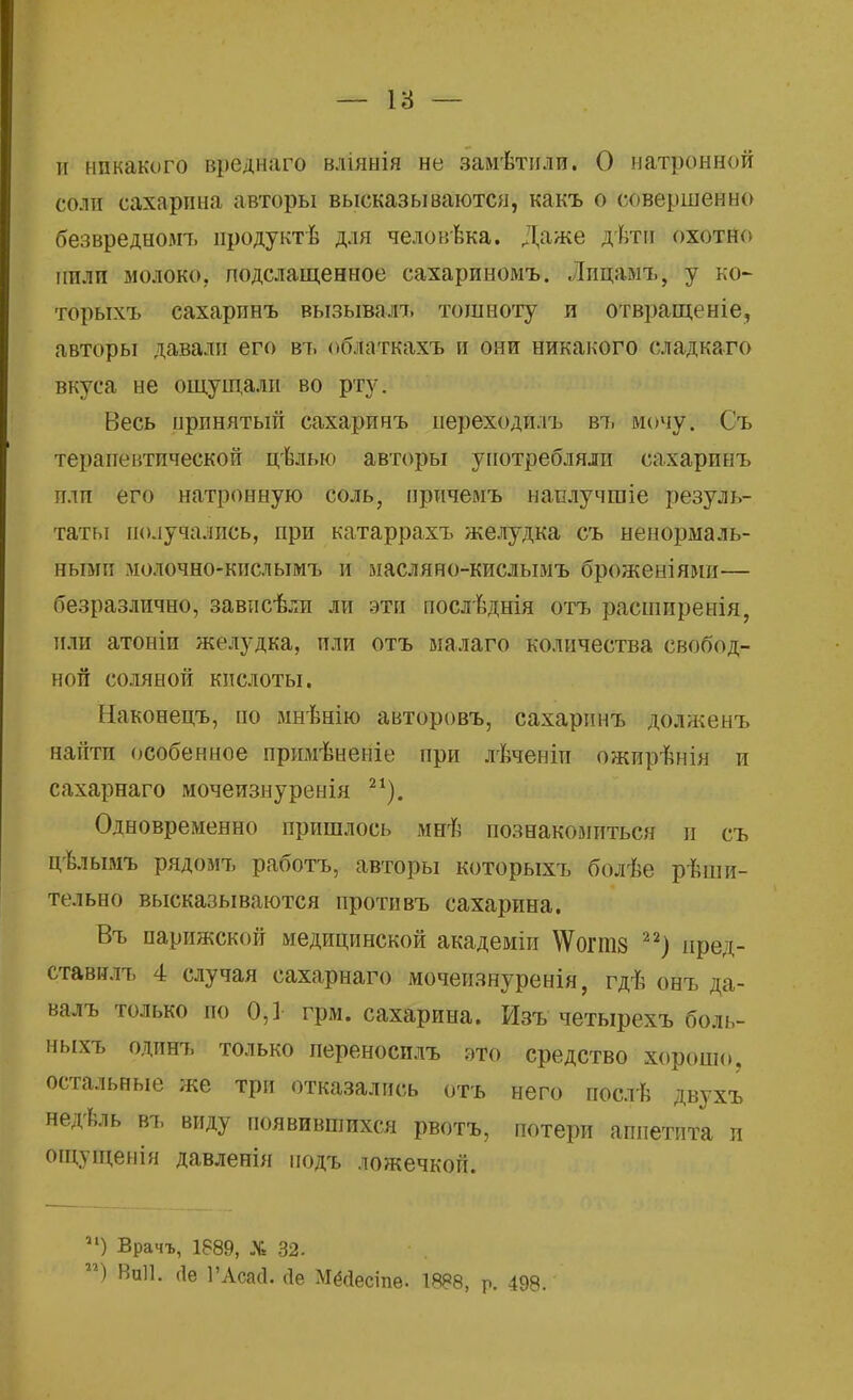 и никакого вреднаго вліянія не замѣтили. О натронной соли сахарина авторы высказываются, какъ о совершенно безвредном-!» нродуктѣ для человѣка. Даже дѣтн охотно пили молоко, подслащенное сахариномъ. . Іицамъ, у ко- торыхъ сахарпнъ вызывалъ тошноту и отвращеніе, авторы давали его въ облаткахъ и они никакого сладкаго вкуса не ощущали во рту. Весь принятый сахаринъ переходп.іъ въ мочу. Съ терапевтической цѣлыо авторы употребляли сахаринъ или его натронную соль, причемъ наплучгаіе резуль- таты получались, при катаррахъ желудка съ ненормаль- ными молочно-кислымъ и масляно-кислымъ броженіями— безразлично, завпсѣли ли эти послѣднія отъ расширейія, или атоніи желудка, или отъ малаго количества свобод- ной соляной кислоты. Наконецъ, по мнѣнію авторовъ, сахаринъ долженъ найти особенное примѣненіе при лѣченіи ожирѣнія и сахарнаго мочеизнуренія 21). Одновременно пришлось мнъ1 познакомиться и съ цѣлымъ рядомъ работъ, авторы которыхъ болѣе рѣши- тельно высказываются противъ сахарина. Въ парижской медицинской академіп \Ѵогпі8 22) иред- ставилъ 4 случая сахарнаго мочеизнуренія, гдѣ онъ да- валъ только по 0,1 грм. сахарина. Изъ четырехъ боль- ныхъ одинъ только переносилъ это средство хорошо, остальные же три отказались отъ него послѣ двухъ недѣль въ виду появившихся рвотъ, потери аппетита и ощущенія давленія подъ ложечкой. и) Врачъ, 1889, X 32. гг) Впіі. (1е 1'АсасІ. сіе Мёйесіпѳ. 1888, Р. 498.