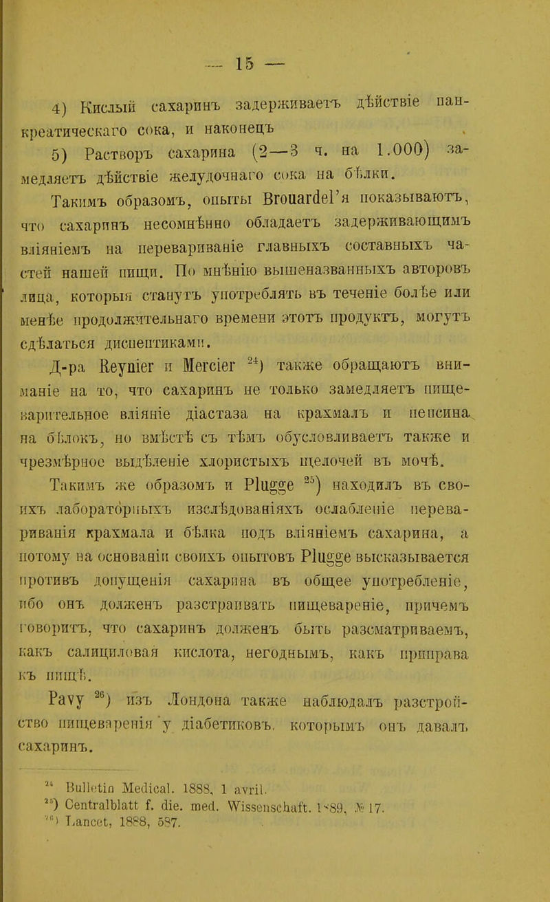 4) Кислый сахаринъ задерживаете дѣйствіе пан- креатичеекаго сока, и наконецъ 5) Растворъ сахарина (2—3 ч. на 1.000) за- медляетъ дѣйствіе желудочнаго сока на бѣлки. Такимъ образомъ, опыты ВгоиагйеГя иоказываютъ, что сахарпнъ несомнѣнно обладаете задерживающимъ вліяніемъ на нереварнваніе главныхъ составныхъ ча- стей нашей пищи. По мнѣнію вышеназванныхъ авторовъ лица, которыя станутъ употреблять въ теченіе болѣе или ыенѣе нродолжительнаго времени этотъ продукта, могутъ сдѣлаться диснептикамп. Д-ра йеупіег и Мегсіег 24) также обращаютъ вни- майте на то, что сахаринъ не только замедляетъ пище- варительное вліяніе діастаза на крахиалъ и пепсина на бЬлокъ, но вмѣстѣ съ тѣмъ обусловливаете также и чрезмѣрнос выдѣленіе хлористыхъ щелочей въ мочѣ. Такимъ же образомъ и Р1и§^е 25) находилъ въ сво- ихъ лаборатбрііыхъ изслѣдованіяхъ ослабленіе иерева- риванія крахмала и бѣлка подъ вліяніемъ сахарина, а потому на основанін своихъ оиытовъ Р1и§§е высказывается противъ допущенія сахарина въ общее употребленіе, ибо онъ долженъ разстраивать иищевареніе, причемъ говорите, что сахаринъ долженъ быть разсматриваемъ, какъ салициловая кислота, негоднымъ, какъ приправа къ пищѣ. Раѵу 26) изъ Лондона также наблюдалъ разстрой- ство иищевяренія 'у діабетиковъ. которымъ онъ давалъ сахаринъ. 21 ВоНеііа Меііісаі. 1888, 1 аѵгіі. гъ) СепІгаІЫаи і. йіе. тесі. ѴѴівзепвсЬаЛ. 1*89, >■ 17. '*) Тлпсеі, 18Р8, 687.