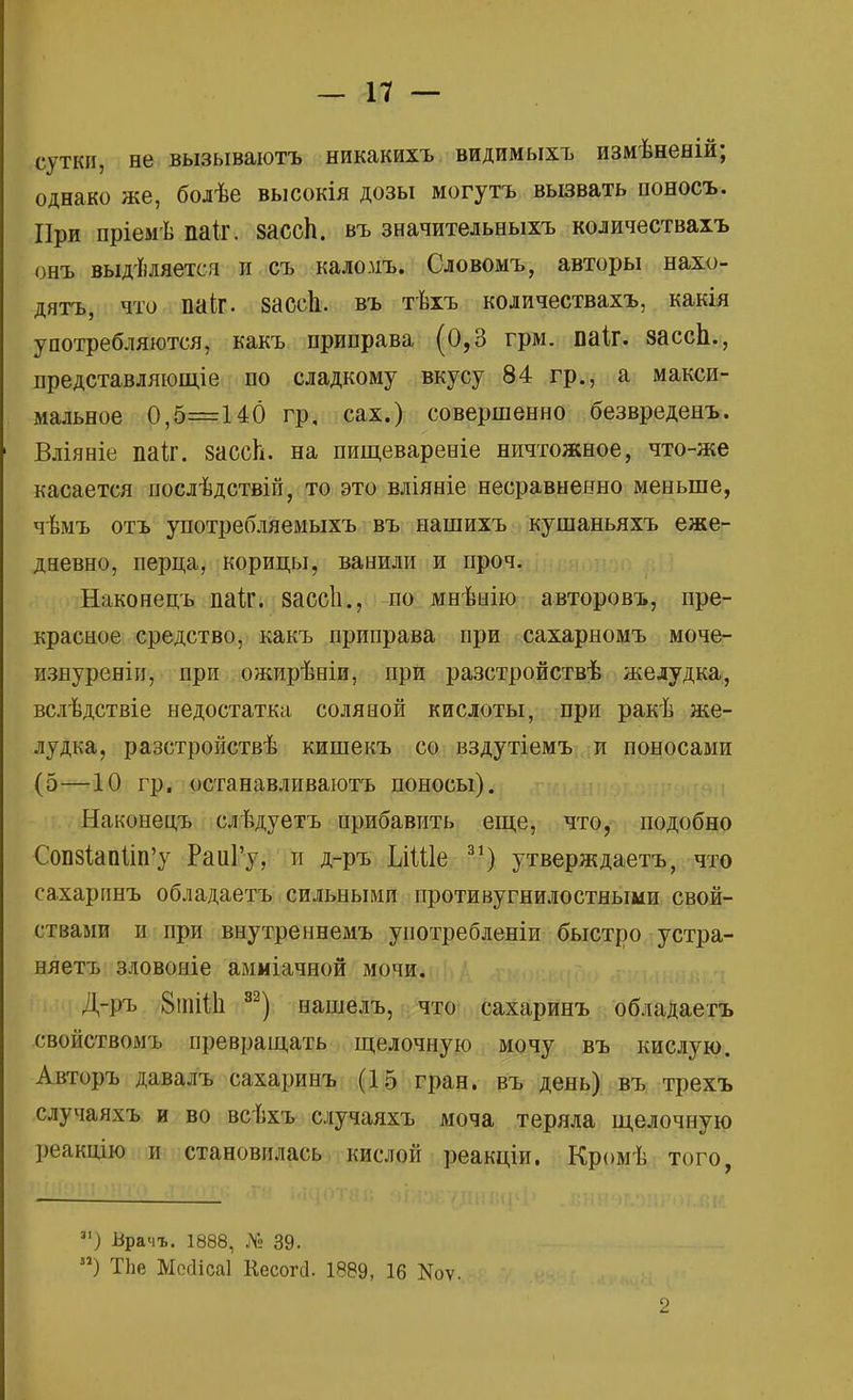 сутки, не вызываютъ никакихъ видимыхъ измѣненій; однако же, болѣе высокія дозы могутъ вызвать поносъ. При пріемѣ паіг. зассп. въ значительныхъ количествахъ онъ выделяется и съ каломъ. Словомъ, авторы нахо- дятъ, что паіг. зассіі. въ тѣхъ количествахъ, какія употребляются, какъ приправа (0,3 грм. ваіг. зассЬ., представляющіе по сладкому вкусу 84 гр., а макси- мальное 0,5=140 гр, сах.) совершенно безвреденъ. Вліяніе паіг. зассп. на пищевареніе ничтожное, что-же касается послѣдствій, то это вліяніе несравненно меньше, чѣмъ отъ употребляемыхъ въ нашихъ кушаньяхъ еже- дневно, перца, корицы, ванили и проч. Наконецъ паіг. зассіі., по мнѣнію авторовъ, пре- красное средство, какъ приправа при сахарномъ моче- изнуреніи, при ожирѣніи, при разстройствѣ желудка, вслѣдствіе недостатка соляной кислоты, при ракѣ же- лудка, разстройствѣ кишекъ со вздутіемъ и поносами (5—10 гр. останавливаютъ поносы). Наконецъ слѣдуетъ прибавить еще, что, подобно СовзкпИп'у РаііГу, и д-ръ ІлШе 31) утверждаетъ, что сахаринъ обладаетъ сильными противугнилостяьши свой- ствами и при внутреннемъ уиотребленіи быстро устра- няетъ зловояіе амміачной мочи. Д-ръ 8шШі 82) нашелъ, что сахаринъ обладаетъ свойствомъ превращать щелочную мочу въ кислую. Авторъ давалъ сахаринъ (15 гран, въ день) въ трехъ случаяхъ и во всѣхъ случаяхъ моча теряла щелочную реакцію и становилась кислой реакціи. Кромѣ того, ЗІ) Врачъ. 1888, № 39. ) ТЪе Мсйісаі Кесогсі. 1889, 16 ]Яоѵ.