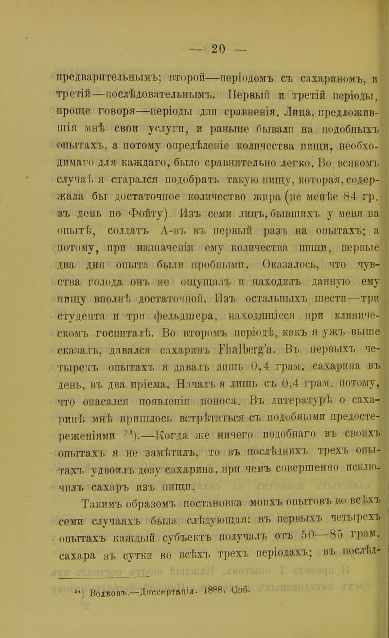 предварительными, второй—періодомъ съ сахариномъ, и третій—послѣдовательнымъ. Первый и третій періоды, проще говоря—періоды для сравненія. Лица, предложив- шія мнѣ свои услуги, и раньше бывали на подобныхъ опытахъ, а потому опредѣленіе количества пищи, необхо- димая для каждаго, было сравнительно легко. Во всякомъ случаѣ я старался подобрать такую пищу, которая, содер- жала бы достаточное количество жира (не менѣе 84 гр. въ день по Фойту). Изъ семи лицъ, бывшихъ у меня на опытѣ, солдатъ А-въ въ первый ра.зъ на опытахъ; а потому, при назначеніи ему количества пищи, первые два дня опыта были пробными. Оказалось, что чув- ства голода онъ не ощущалъ и находилъ данную ему пищу вполнѣ достаточной. Мзъ остальвыхъ шести—три студента и трп фельдшера, находящееся при клиниче- скомъ госпиталѣ. Во второмъ періодѣ, какъ я ужъ выше сказалъ, давался сахаринъ ЕІіаІЬег^а. Въ первыхъ че- тырехъ опытахъ я давалъ лишь 0.4 грам. сахарина въ день, въ два пріема. Началъ я лишь съ 0,4 грам. потому, что опасался появленія поноса. Въ лнтературѣ о саха- ринѣ мнѣ пришлось встрѣтиться съ подобными предосте- реженіями -').—Когда же ничего подобнаго въ своихъ опытахъ я не замѣтилъ, то въ послѣднихъ трехъ опы- тахъ удвоилъ дозу сахарина, при чемъ совершенно исклю- чилъ сахаръ изъ пищп. Такимъ образомъ постановка мопхъ опытовъ во всѣхъ семи случаяхъ была слѣдующая: въ первыхъ четырехъ опытахъ каждый субъектъ получалъ отъ 50—85 грам. сахара въ сутки во всѣхъ трехъ періодахъ; въ иослѣд- »*) Волков1*.—Дігсеефтлпія. 18*8. Оно.