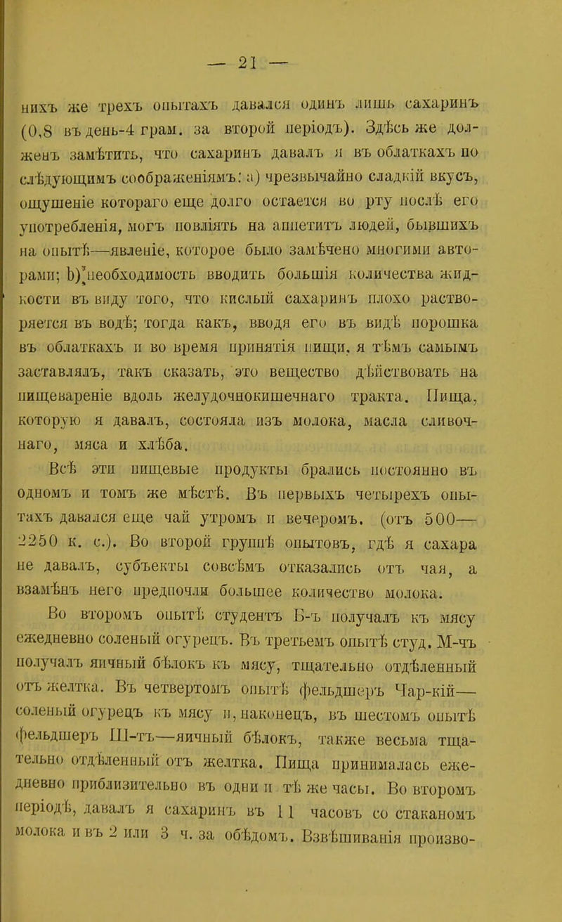нихъ же трехъ оаыта&ъ давался оддыъ лишь сахаринъ (0,8 въ день-4 грам. за второй періодъ). Здѣсь же дол- жеыъ замѣтить, что сахаринъ давалъ я въ облаткахъ по слѣдующпмъ соображеиіямъ: а) чрезвычайно сладкій вкусъ, ощушеніе котораго еще долго остается во рту послѣ его употребления, могъ повліять на ашіетитъ людей, бывшихъ на опыте—явленіе, которое было замѣчено многими авто- рами; Ь)^необходимость вводить большія количества жид- кости въ виду того, что кислый сахаринъ плохо раство- ряется въ водѣ; тогда какъ, вводя его въ видѣ порошка въ облаткахъ и во время принятія пищи, я тѣмъ самымъ заставлялъ, такъ сказать, это вещество действовать на пищевареніе вдоль желудочнокишечнаго тракта. Пища, которую я давалъ, состояла изъ молока, масла сливоч- наго, мяса и хлѣба. Всѣ эти пищевые продукты брались постоянно въ одномъ и томъ же мѣстѣ. Въ первыхъ четырехъ опы- тахъ давался еще чай утромъ и вечеромъ. (отъ 500— 2250 к. с). Во второй груннѣ опытовъ, гдѣ я сахара не давалъ, субъекты совсѣмъ отказались отъ чая, а взамѣнъ него предпочли большее количество молока. Во второмъ опыті; студентъ Б-ъ получалъ къ мясу ежедневно соленый огурецъ. Въ третьемъ опытѣ студ. М-чъ получалъ яичный бѣлокъ къ мясу, тщательно отдѣленный отъ желтка. Въ четвертомъ рпьітѣ фельдшеръ Чар-кій— соленый огурецъ къ мясу п,наконецъ, въ шестомъ опытѣ фельдшеръ Ш-тъ—яичный бѣлокъ, также весьма тща- тельно отделенный отъ желтка. Пища принималась еже- дневно приблизительно въ одни и тѣ же часы. Во второмъ періодѣ, давалъ я сахаринъ въ 11 часовъ со стаканомъ молока ивъ 2 или 3 ч. за обѣдомъ. Взвѣшиванія произво-