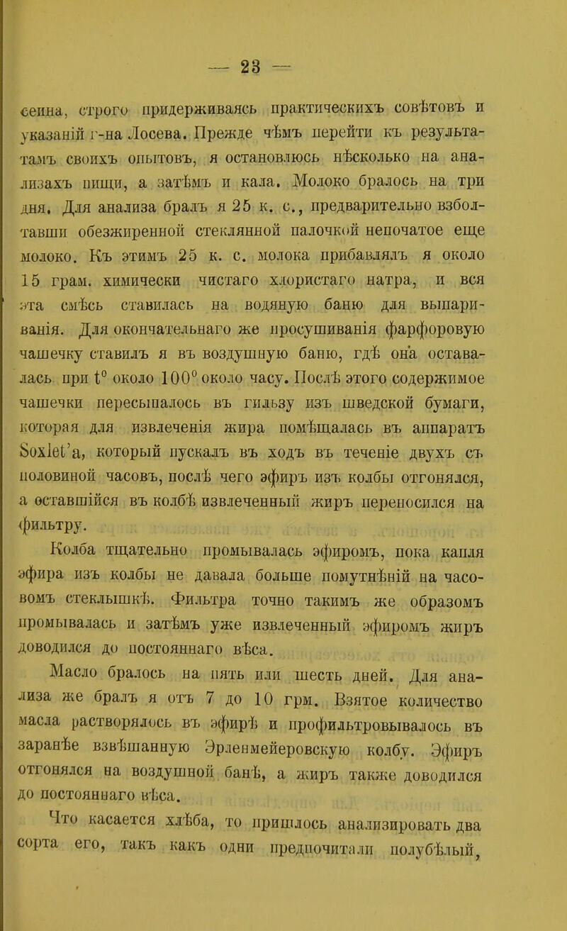 сеиыа, строго придерживаясь практическихъ совѣтовъ и указаній г-на Лосева. Прежде чѣыъ перейти къ результа- тамъ своихъ опытовъ, я остановлюсь нѣсколько на ана- лизахъ иищи, а затѣмъ и кала. Молоко бралось на три дня. Для анализа бралъ я 25 к. с, предварительно взбол- тавши обезжиренной стеклянной палочкой непочатое еще молоко. Къ этиыъ 25 к. с. молока прибавлялъ я около 15 грам. химически чистаго хлористаго натра, и вся нта смѣсь ставилась на водяную баню для выпари- ванія. Для окончательнаго же просушиванія фарфоровую чашечку ставилъ я въ воздушную баню, гдѣ она остава- лась при і° около 100° около часу. Послѣ этого содержимое чашечки пересыпалось въ гильзу изъ шведской бумаги, которая для извлеченія жира помѣщалась въ аппаратъ 8ох1еІ'а, который пускалъ въ ходъ въ теченіе двухъ съ половиной часовъ, послѣ чего эфиръ изъ колбы отгонялся, а оставшійся въ колбѣ извлеченный жиръ переносился на фильтру. Колба тщательно промывалась эфиромъ, пока капля эфира изъ колбы не давала больше помутнѣній на часо- вомъ стеклышкѣ. Фильтра точно такимъ же образомъ промывалась и затѣмъ уже извлеченный эфиромъ жиръ доводился до постояннаго вѣса. Масло бралось на пять или шесть дней. Для ана- лиза же бралъ я отъ 7 до 10 грм. Взятое количество масла растворялось въ эфирѣ и профильтровывалось въ заранѣе взвѣшанную Эрленмейеровскую колбу. Эфиръ отгонялся на воздушной банѣ, а жиръ также доводился до постояннаго вѣса. Что касается хлѣба, то пришлось анализировать два сорта его, такъ какъ одни предпочитали полубѣлый,