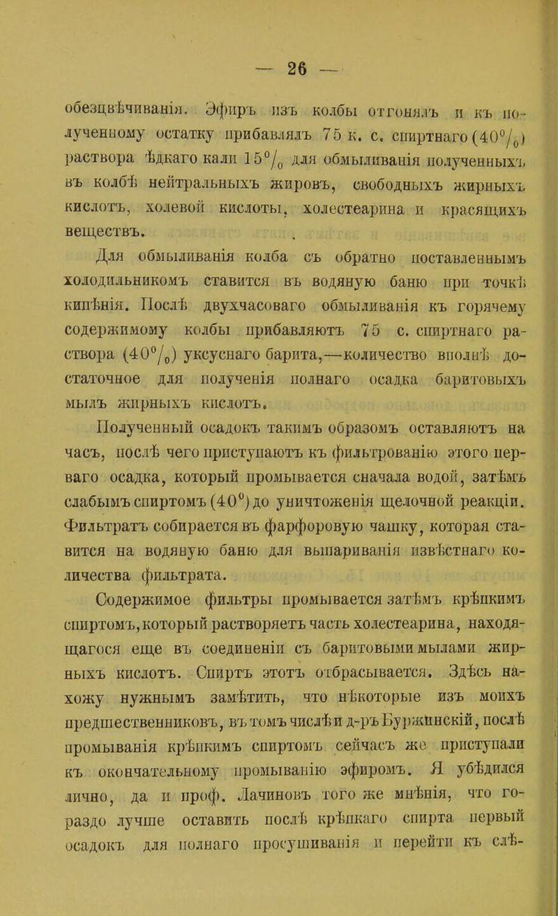 обезцвѣчиванЬі. Эфиръ изъ колбы отгонялъ и къ по- лученному остатку прибавлялъ 75 к. с. спиртнаго (40°/0) раствора ѣдкаго кали 15°/0 для обмыливаиія иолученныхъ въ колбѣ нейтральныхъ жировъ, свободныхъ жирныхъ кислотъ, холевой кислоты, холестеарина и красящихъ веществъ. Для обмыливанія колба съ обратно поставленнымъ холодильыикомъ ставится въ водяную баню при точкѣ кипѣнія. ГІослѣ двухчасоваго обмыливанія къ горячему содеряшмому колбы нрибавляютъ 75 с. сппртнаго ра- створа (40°/0) уксуснаго барита,—количество вполнѣ до- статочное для полученія полнаго осадка баритовыхъ мылъ жирныхъ кислотъ. Полученный осадокъ такимъ образомъ оставляютъ на часъ, послѣ чего приступаютъ къ фильтрованію этого пер- ваго осадка, который промывается сначала водой, затѣмъ слабымъспиртомъ (40°) до уничтоженія щелочной реакціи. Фильтратъ собирается въ фарфоровую чашку, которая ста- вится на водяную баню для выпари ванія извѣстнаго ко- личества фильтрата. Содержимое фильтры промывается затѣмъ крѣпкимъ спиртомъ,который растворяетъ часть холестеарина, находя- щагося еще въ соединены съ баритовыми мылами жир- ныхъ кислотъ. Спиртъ этотъ отбрасывается. Здѣсь на- хожу нужнымъ замѣтить, что нѣкоторые изъ мопхъ предшественниковъ, вътомъчпслѣи д-ръБуржпнскій, послѣ иромыванія крѣпкимъ спиртомъ сейчасъ же приступали къ окончательному промываиію эфиромъ. Я убѣдился лично, да и проф. Лачиновъ того же мнѣнія, что го- раздо лучше оставить послѣ крѣпкаго спирта первый осадокъ для полнаго иросушиванія и перейти къ слѣ-
