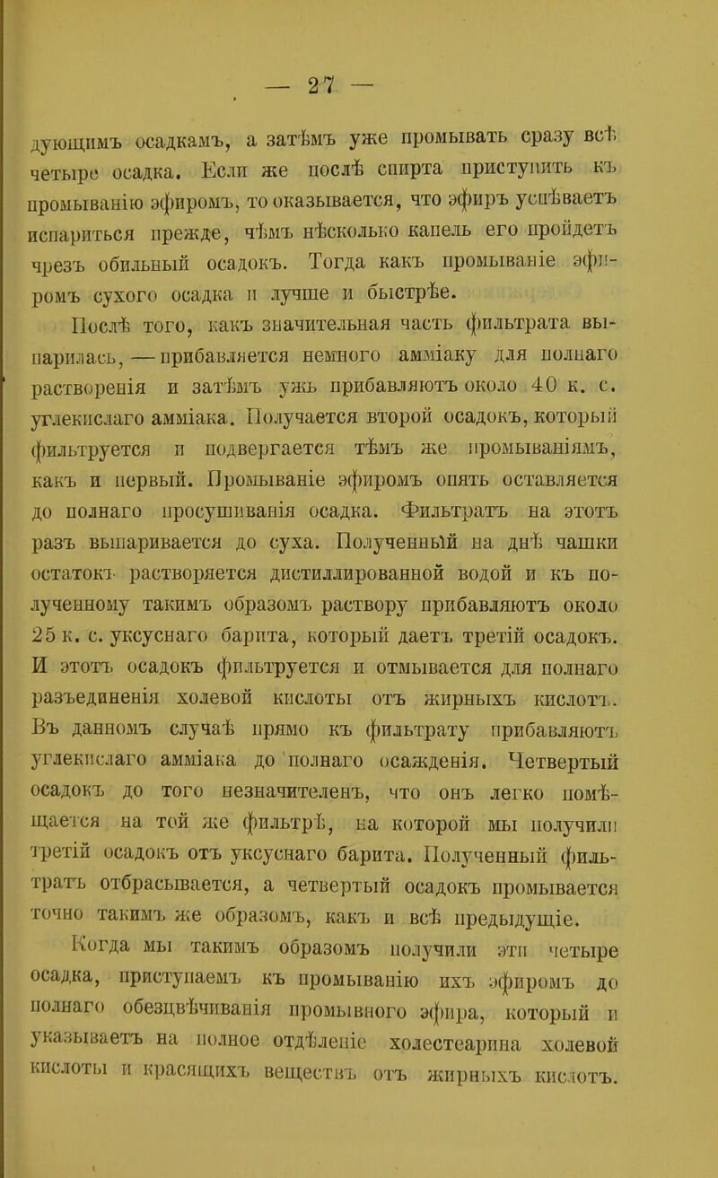 дующиыъ осадкамъ, а затѣмъ уже промывать сразу всѣ четыре* осадка. Если же цослѣ спирта приступить къ промыванію эфиромъ, то оказывается, что эфиръ успѣваетъ испариться прежде, чѣмъ нѣсколько капель его пройдетъ чрезъ обильный осадокъ. Тогда какъ промывайіе эфн- ромъ сухого осадка и лучше и быстрѣе. Послѣ того, какъ значительная часть фильтрата вы- парилась,— прибавляется немного амміаку для полнаго растворенія и затѣмъ ужь прибавляютъ около 40 к. с. углекислаго амміака. Получается второй осадокъ, которыіі фильтруется и подвергается тѣмъ же промываніямъ, какъ и первый. Промываніе эфиромъ опять оставляется до полнаго просушиванія осадка. Фильтратъ на этотъ разъ выпаривается до суха. Полученный на днѣ чашки остатокъ растворяется дистиллированной водой и къ по- лученному такимъ образомъ раствору прибавляютъ около 25 к. с. уксуснаго барита, который даетъ третій осадокъ. И этотъ осадокъ фильтруется и отмывается для полнаго разъединенія холевой кислоты отъ жирныхъ кислотъ. Въ данномъ случаѣ прямо къ фильтрату прибавляютъ углекислаго амміака до полнаго осажденія. Четвертый осадокъ до того незначителенъ, что онъ легко помѣ- щается на той же фильтрѣ, на которой мы получили третій осадокъ отъ уксуснаго барита. Полученный филь- тратъ отбрасывается, а четвертый осадокъ промывается точно такимъ же образомъ, какъ и всѣ предыдущее. Когда мы такимъ образомъ получили эти четыре осадка, приступаемъ къ промыванію ихъ эфиромъ до полнаго обезцвѣчиванія промывного эфира, который н указываешь на полное отдѣлеше холестеарина холевой кислоты и красящихъ веществъ отъ жирныхъ кислотъ.