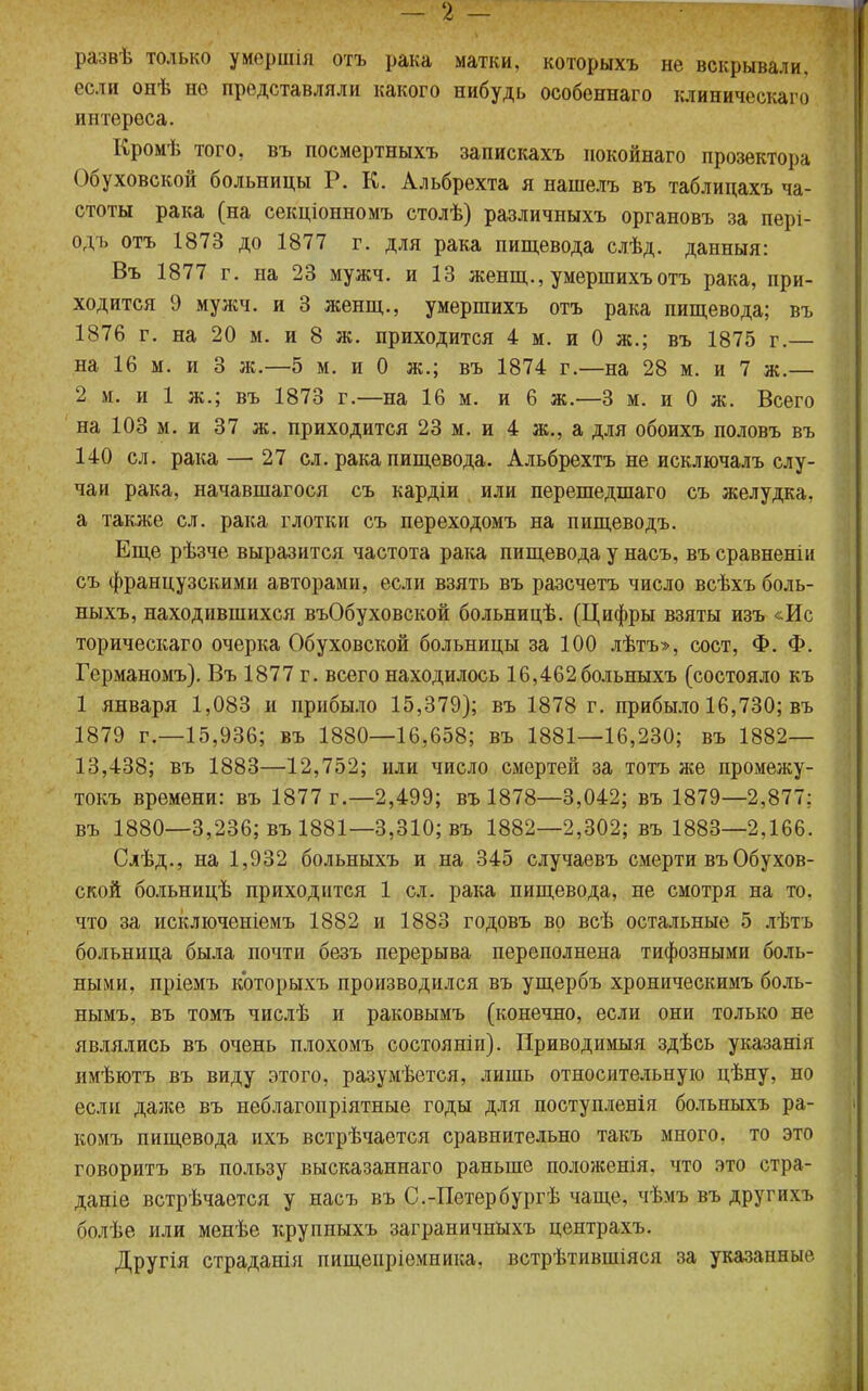 развѣ только умершія отъ рака матки, которыхъ не вскрывали, если онѣ но представляли какого нибудь особеннаго клиническаго интереса. Кромѣ того, въ посмертныхъ запискахъ покойнаго прозектора Обуховской больницы Р. К. Альбрехта я нашелъ въ таблицахъ ча- стоты рака (на секціонномъ столѣ) различныхъ органовъ за пері- одъ отъ 1873 до 1877 г. для рака пищевода слѣд. данныя: Въ 1877 г. на 23 мужч. и 13 женщ., умершихъотъ рака, при- ходится 9 мужч. и 3 женщ., умершихъ отъ рака пищевода; въ 1876 г. на 20 м. и 8 ж. приходится 4 м. и 0 ж.; въ 1875 г.— на 16 м. и 3 ж.—5 м. и 0 ж.; въ 1874 г.—на 28 м. и 7 ж.— 2 м. и 1 ж.; въ 1873 г.—на 16 м. и 6 ж.—3 м. и 0 ж. Всего на 103 м. и 37 ж. приходится 23 м. и 4 ж., а для обоихъ половъ въ 140 сл. рака — 27 сл. рака пищевода. Альбрехтъ не исключалъ слу- чаи рака, начавшагося съ кардіи или перешедшаго съ желудка, а также сл. рака глотки съ переходомъ на пищеводъ. Еще рѣзче выразится частота рака пищевода у насъ, въ сравнены съ французскими авторами, если взять въ разсчетъ число всѣхъ боль- ныхъ, находившихся въОбуховской больницѣ. (Цифры взяты изъ &Ис торическаго очерка Обуховской больницы за 100 лѣтъ», сост, Ф. Ф. Гсрманомъ). Въ 1877 г. всего находилось 16,462больныхъ (состояло къ 1 января 1,083 и прибыло 15,379); въ 1878 г. прибыло 16,730; въ 1879 г.—15,936; въ 1880—16,658; въ 1881—16,230; въ 1882— 13,438; въ 1883—12,752; или число смертей за тотъ же промежу- ток времени: въ 1877 г.—2,499; въ 1878—3,042; въ 1879—2,877: въ 1880—3,236; въ 1881—3,310; въ 1882—2,302; въ 1883—2,166. Слѣд., на 1,932 больныхъ и на 345 случаевъ смерти въ Обухов- ской больницѣ приходится 1 сл. рака пищевода, не смотря на то, что за исключеніемъ 1882 и 1883 годовъ во всѣ остальные 5 лѣтъ больница была почти безъ перерыва переполнена тифозными боль- ными, пріемъ которыхъ производился въ ущербъ хроническимъ боль- нымъ, въ томъ числѣ и раковымъ (конечно, если они только не являлись въ очень плохомъ состояніи). Приводимый здѣсь указанія имѣютъ въ виду этого, разумѣется, лишь относительную цѣну, но если даже въ неблагопріятные годы для поступленія больныхъ ра- комъ пищевода ихъ встрѣчается сравнительно такъ много, то это говорить въ пользу высказаннаго раньше положенія. что это стра- даніе встрѣчается у насъ въ С.-Петербургѣ чаще, чѣмъ въ другихъ болѣе или менѣе круппыхъ заграничныхъ центрахъ. Другія страданія пищепріемника, встрѣтившіяся за указанные