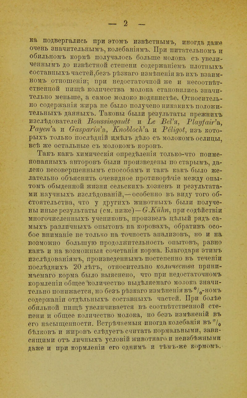 ка подвергались при этомъ извѣстнымъ, иногда даже очень значительнымъ, колебаніямъ. При питателыюмъ и обильномъ кормѣ получалось больше молока съ увели- ченнымъ до извѣстной степени содержаніемъ плотныхъ составныхъчастей,безъ рѣзкаго изиѣиеніявъ ихъ взаим- ному отношеніи; при недостаточной же и несоотвѣт- ственной пищѣ количества молока становились значи- тельно меньше, а самое молоко водянистѣе. Относитель- но содержанія яшра не было получено никакихъ положи- тельныхъ данныхъ. Таковы были результаты прежнихъ изслѣдователей Воиззіпдаиіі и Ье ВеѴя, Т1ау{аіг'а,, Рауеп'а, и О-азраггп'а, КпоЫосѴа, и Рёігдоі, изъ кото- рыхъ только послѣдній имѣлъ дѣло съ молокомъ ослицы, всѣ же остальные съ молокомъ коровъ. Такъ какъ химическія опредѣленія только-что поиме- новаяныхъ авторовъ были произведены по старымъ, да- леко несовершеннымъ способамъ и такъ какъ было же- лательно объяснить очевидное протпворѣчіе между опы- томъ обыденной жизни сельскихъ хозяевъ и результата- ми научныхъ изслѣдованій, —особенно въ виду того об- стоятельства, что у другихъ животныхъ были получе- ны иные результаты (см. ниже) — (т.КііЫ, при содѣйствіи многочисленныхъ учениковъ, пропзвелъ цѣлый рядъ са- мыхъ различныхъ опытовъ на коровахъ, обративъ осо- бое вниманіе не только на точность апализовъ, но и на возможно большую продолжительность опытовъ, равно какъ и на возможиыя сочетанія корма. Благодаря этимъ изслѣдованіямъ, произведеынымъ постепенно въ течепіи послѣднихъ 20 лѣтъ, относительно количества прини- маемая корма было выяснено, что при недостаточномъ кормленіи общее количество выдѣляемаго молока значи- тельно пониягается, но безъ рѣзкаго измѣненіявъ°/0-номъ содержаніи отдѣлъныхъ составныхъ частей. При болѣе обильной пищѣ увеличивается въ соотвѣтственной сте- пени и общее количество молока, но безъ измѣненій въ его насыщенности. Встрѣчаемыя иногда колебанія въ/0 бѣлковъ и жировъ слѣдуетъ считать нормальными, завп- сящими отъ личныхъ условій животнаго и неизбѣжными даже и при кормленіи его однимъ и тѣмъ-же йормомі».