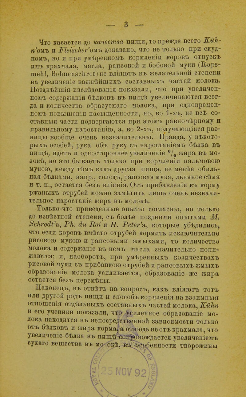 Что касается до качества пищи, то прежде всего Кик- и'омъ и Ркгзс/гег'оыъ доказано, что не только при скуд- номъ, но и при умѣреиномъ кормлсніи коровъ отпускъ иыъ крахмала, масла, рапсовой и бобовой муки (Карз- теЫ, Во1іпегі8сЬго1;)не вліяютъ въ желательной степени на увелпченіе важиѣйшпхъ составныхъ частей молока. Позднѣйшія изслѣдованія показали, что при увеличен- номъ содержаніи бѣлковъ въ пищѣ увеличиваются всег- да и количества образуемаго молока, при одновремен- номъ повышеніи насыщенности, но, во 1-хъ, не всѣ со- ставныя части подвергаются при этомъ равномѣрному и правильному наростанію, а, во 2-хъ, получающінся раз- ницы вообще очень незначительны. Правда, у нѣкото- рыхъ особей, рука объ руку съ наростаніемъ бѣдка въ ппщѣ, идетъ и одностороннее увеличеніе °/0 жира въ мо- локѣ, но это бываетъ только при кормленіи пальмового мукою, между тѣмъ какъ другая пища, не менѣе обиль- ная бѣлками, напр., солодъ, рапсовая мука, льняное сѣмя и т. п., остается безъ вліянія. Отъ прибавленія къ корму ржаныхъ отрубей можно замѣтить лишь очень незначи- тельное наростаніе жира въ молокѣ. Только-что приведенные опыты согласны, но только до извѣстной степени, съ болѣе поздними опытами М. 8с1ігосІі'&, РА. йи Еоі и Н. Реіег'&, которые убѣдились, что если коровъ вмѣсто отрубей кормить исключительно рисовою мукою и рапсовыми жмыхами, то количество молока и содержаніе въ немъ масла значительно пони- жаются; и, наоборотъ, при умѣренныхъ количествахъ рисовой муки съ прибавкою отрубей и рапсовыхъ жмыхъ образованіе молока усиливается, образованіе же жира остается безъ перемѣны. Наконецъ, въ отвѣтъ на вопросъ, какъ вліяютъ тотъ или другой родъ пищи и способъ кормленія на взаимный отпошенія отдѣльныхъ составныхъ частей молока, Кйкп п его ученики показали, что усиленное образованіе мо- лока находится въ непосредственной зависимости только отъ бѣлковъ и жира корма, а отнюдь не отъ крахмала, что увеличеніе бѣлка въ пищѣЧггщ$#вождается увеличеніемъ сухаго вещества въ мо ;окѣ, въ /с. і (1(2 5 Ш92ІШ 'Одаренности творожины